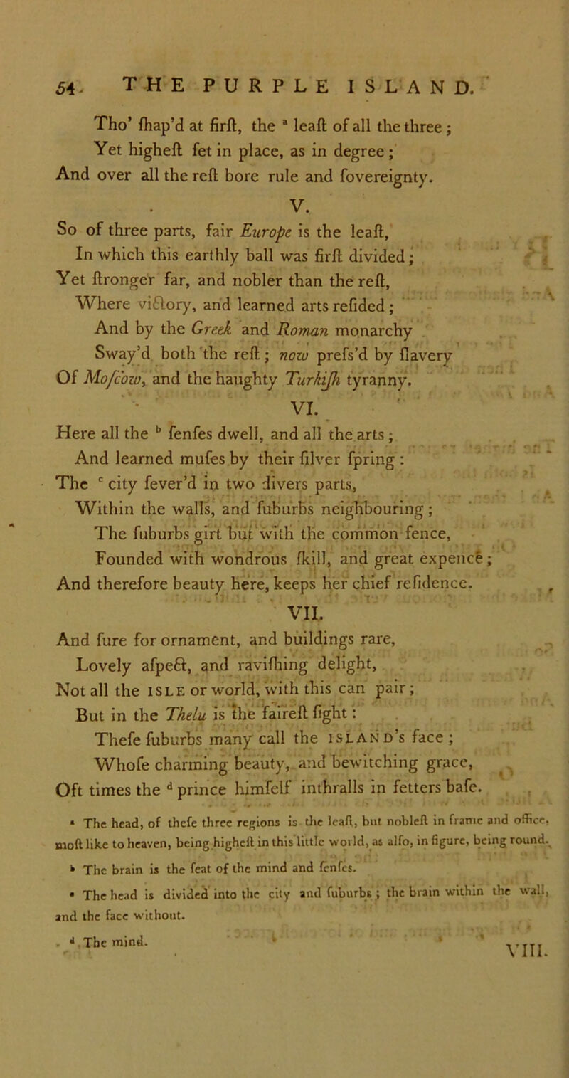 Tho’ fhap’d at firft, the * leaft of all the three ; Yet higheft fet in place, as in degree ; And over all the reft bore rule and fovereignty. V. So of three parts, fair Europe is the leaft. In which this earthly ball was firft divided; Yet ftronger far, and nobler than the reft. Where vittory, and learned arts refidcd ; And by the Greek and Rovrnn monarchy Sway’d both the reft; now prefs’d by flavery Of Mofcoio, and the haughty Turhijh tyranny. VI. Here all the b fenfes dwell, and all the arts; And learned mufes by their filver fpring : The c city fever’d in two divers parts, Within the walls, and fuburbs neighbouring; The fuburbs girt but with the common fence, Founded with wondrous {kill, and great expence; And therefore beauty here, keeps her chief refidence. VII. And fure for ornament, and buildings rare, Lovely afpeft, and ravifhing delight, Not all the ISLE or world, with this can pair; But in the Thelu is the faireft fight: Thefe fuburbs many call the island’s face ; Whofe charming beauty, and bewitching grace, Oft times the d prince himfelf inthralls in fetters bafe. * The head, of thefe three regions is the leaft, but nobleft in frame and office, nioft like to heaven, being higheft in this little world, as alfo, in figure, being round. k The brain is the feat of the mind and fenfes. • The head is divided into the city and fuburbs ; the brain within the wall, and the face without. * The mind.