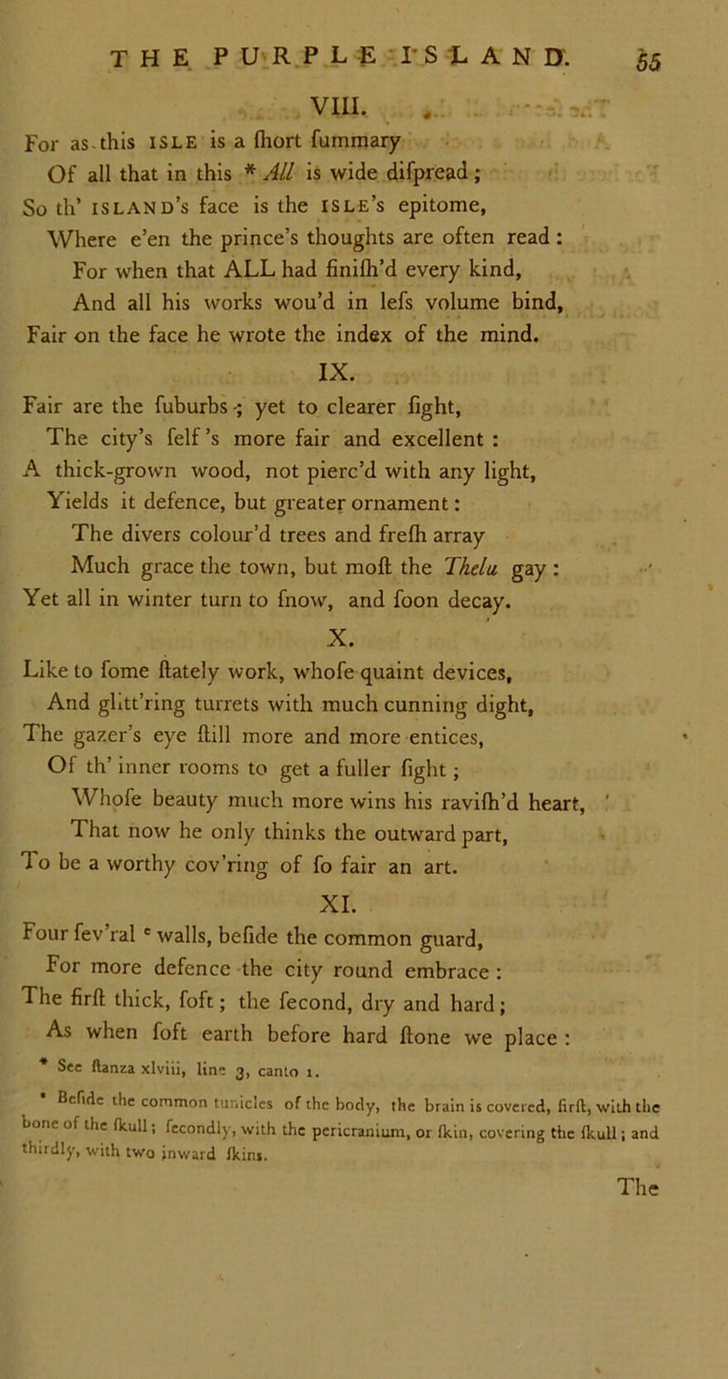 VIII. , For as-this isle is a (hort fummary Of all that in this * All is wide difpread; So th’ island’s face is the isle’s epitome. Where e’en the prince’s thoughts are often read : For when that ALL had finilh’d every kind. And all his works wou’d in lefs volume bind. Fair on the face he wrote the index of the mind. IX. Fair are the fuburbs yet to clearer fight, The city’s felf’s more fair and excellent : A thick-grown wood, not pierc’d with any light, Yields it defence, but greater ornament: The divers colour’d trees and frefh array Much grace the town, but mod the Thelu gay : Yet all in winter turn to fnow, and foon decay. X. Like to fome {lately work, whofe quaint devices. And ghtt’ring turrets with much cunning dight. The gazer’s eye dill more and more entices, Of th’ inner rooms to get a fuller fight; Whofe beauty much more wins his ravilh’d heart, That now he only thinks the outward part, To be a worthy cov’ring of fo fair an art. XI. Four fev'ral e walls, befide the common guard, For more defence the city round embrace : The firfl thick, foft; the fecond, dry and hard; As when foft earth before hard {lone we place : * See ftanza xlviii, line 3, canto 1. Betide the common tunicles of the body, the brain is covered, firfl:, with the boric of the (kull; fecondly, with the pericranium, or (kin, covering the fkull; and thirdly, with two inward Ikins. The