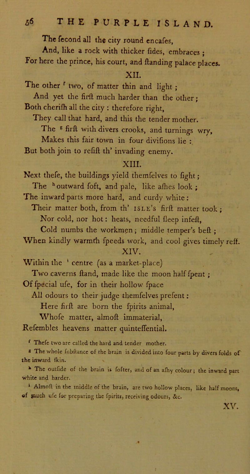 The fecond all the city round encafes, And, like a rock with thicker fides, embraces; For here the prince, his court, and Handing palace places. XII. The other r two, of matter thin and light ; And yet the firft much harder than the other; Both cherifh all the city : therefore right, They call that hard, and this the tender mother. The E firft with divers crooks, and turnings wry. Makes this fair town in four divifions lie : But both join to refill th’ invading enemy. XIII. Next thefe, the buildings yield themfelves to fight ; The h outward foft, and pale, like allies look ; The inward parts more hard, and curdy white : Their matter both, from th’ islk’s firft matter took; Nor cold, nor hot: heats, needful deep infeft, Cold numbs the workmen; middle temper’s belt ; When kindly warmth fpeeds work, and cool gives timely reft. XIV. Within the 4 centre (as a market-place) Two caverns Hand, made like the moon half fpent ; Of fpecial ufe, for in their hollow fpace All odours to their judge themfelves prefent; Here firft are born the fpirits animal, Whofe matter, almoft immaterial, Refembles heavens matter quinteffential. f Thefe two arc called the hard and tender mother. e The whole fubftance of the brain is divided into four parts by divers folds of the inward Ikin. \ ^ The outtide of the brain is foftcr, and of an afhy colour; the inward part white and harder. * Almoft in the middle of the brain, are two hollow places, like half moons, of snuch ufe for preparing the fpirits, receiving odours, &c. XV.