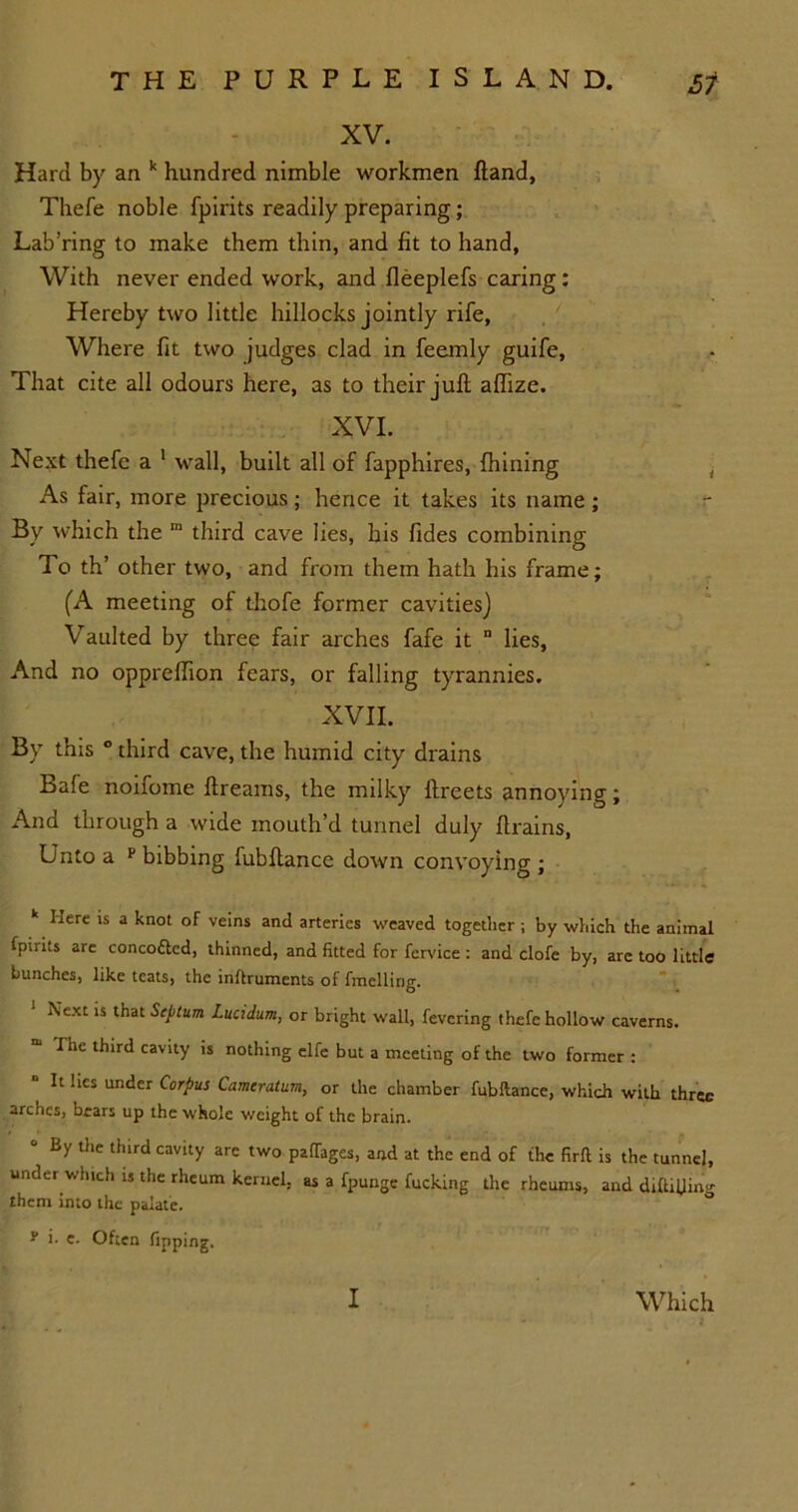 Hard by an k hundred nimble workmen hand, Thefe noble fpirits readily preparing; Lab’ring to make them thin, and fit to hand, With never ended work, and fleeplefs caring: Hereby two little hillocks jointly rife, Where fit two judges clad in feemly guife. That cite all odours here, as to their juft aflize. XVI. Next thefe a 1 wall, built all of fapphires, fhining As fair, more precious; hence it takes its name; By which the m third cave lies, his Tides combining To th’ other two, and from them hath his frame; (A meeting of thofe former cavities) Vaulted by three fair arches fafe it n lies, And no oppreftion fears, or falling tyrannies. XVII. By this ° third cave, the humid city drains Bale noifome ftreams, the milky ftreets annoying; And through a wide mouth’d tunnel duly drains, Unto a F bibbing fubftance down convoying ; k Here is a knot of veins and arteries weaved together ; by which the animal fpirits are concottcd, thinned, and fitted for fervice : and clofe by, are too little bunches, like teats, the inftruments of fmcllirig. Next is that Septum Lucidum, or bright wall, fevering thefe hollow caverns. Hie third cavity is nothing elfe but a meeting of the two former : It lies under Corpus Camcratum, or the chamber fubftance, which with three arches, bears up the whole weight of the brain. 0 By tlle third cavity are two paftages, and at the end of the firft is the tunnel, under which is the rheum kernel, as a fpunge fucking the rheums, and diftilW them into the palate. - i. e. Often Tipping.