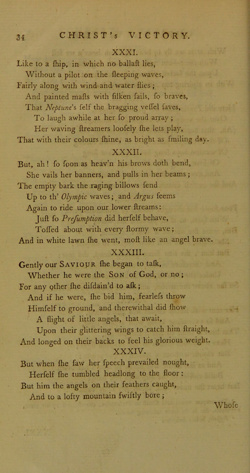 3{ XXXI. Like to a fhip, in which no ballad; lies, Without a pilot on the fleeping waves, Fairly along with wind and water flies ; And painted mads with filken fails, fo braves, That Neptune s felf the bragging veffel faves, To laugh awhile at her fo proud array ; Her waving dreamers loofely fhe lets play, That with their colours fhine, as bright as fmiling day. XXXII. But, ah! fo foon as heav’n his brows doth bend, She vails her banners, and pulls in her beams; The empty bark the raging billows fend Up to th’ Olympic waves; and Argus feems Again to ride upon our lower dreams: Jud fo Prejiimption did herfelf behave, Tolled about with every dormy wave; And in white lawn fhe went, mod like an angel brave. XXXIII. Gently our Saviour fhe began to talk, Whether he were the Son of God, or no ; For any Qther fhe difdain’d to alk; And if he were, Ihe bid him, fearlefs throw Himfelf to ground, and therewithal did fhow A flight of little angels, that await. Upon their glittering wings to catch him draight, And longed on their backs to feel his glorious weight. XXXIV. But when fhe faw her fpeech prevailed nought, Herfelf fhe tumbled headlong to the floor: But him the angels on their feathers caught. And to a lofty mountain fwiftly bore; Whofe