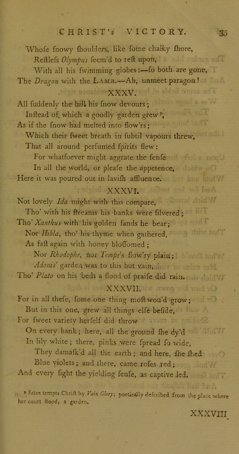 Whofe fnowy (boulders, like fome chalky (horc, Reftlefs Olympus feem’d to reft upon, With all his fwimming globes:—fo both are gone, The Dragon with the Lamb.—Ah, unmeet paragon 1 XXXV. All fuddenly the hill his fnow devours; Inftead of, which a goodly garden grewp. As if the fnow had melted into flow’rs; Which their fweet breath in fubtil vapours threw. That all around perfumed fpirits flew: For whatsoever might aggrate the fenfe In all the world, or pleafe the appetence, Here it was poured out in lavifh affluence. XXXVI. Not lovely Ida might with this compare, Tho’ with his ftreams his banks were Silvered; Tho? Xanthus with his golden fands he bear; Nor Hibla, tho’ his thyme when gathered. As faft again with honey bloftomed ; Nor Rkodophe, nor Tempt s flow’ry plaiu; Adonis' garden was to this but vain, Tho’ Plato on his beds a flood of praife did rain. XXXVII. For in all thefe, fome one thing moftwoit’d grow; But in this one, grew all things elfe befide, For fweet variety herfelf did throw On every bank; here, all the ground (he dy’d In lily white; there, pinks were Spread fo wide, They damafk’d all the earth ; and here, She died Blue violets; and there, came rofes red; And every Sight the yielding fenfe, as captive Jed. • - ' . .lUk r Satan tempts Chrift by Vain dory ; poetically deferibed from the place where her court ftood, a garden. XXXVIII