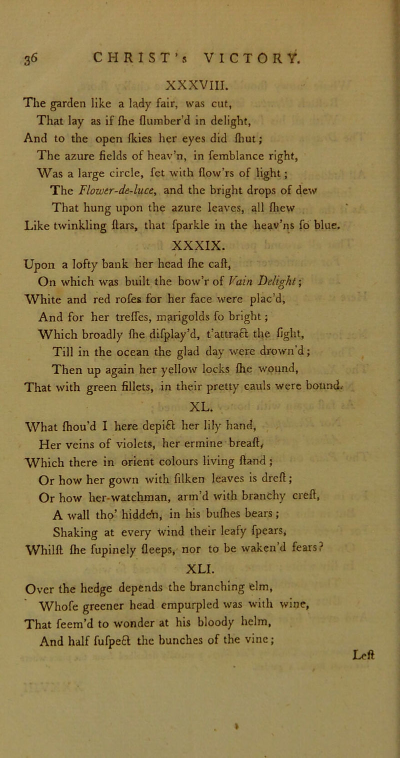 XXXVIII. The garden like a lady fair, was cut, That lay as if (he (lumber'd in delight, And to the open (kies her eyes did (hut ; The azure fields of heav’n, in femblance right, Was a large circle, fet with (low’rs of light; The Flower-de-luce, and the bright drops of dew That hung upon the azure leaves, all (hew Like twinkling dars, that fparkle in the heav’ns fo blue. XXXIX. Upon a lofty bank her head (he cad, On which was built the bow’r of Vain Delight; White and red rofes for her face were plac’d, And for her trefles, marigolds fo bright; Which broadly (he difplay’d, t’attracl the fight, Till in the ocean the glad day were drown’d; Then up again her yellow locks (he wound, That with green fillets, in their pretty cauls were bound.- XL. What (hou’d I here depitt her lily hand, Her veins of violets, her ermine bread, Which there in orient colours living dand ; Or how her gown with filken leaves is dred; Or how her-watchman, arm’d with branchy cred, A wall tho’ hidden, in his bu(hes bears ; Shaking at every wind their leafy fpears, Whild fhe fupinely deeps, nor to be waken’d fears' XLI. Over the hedge depends the branching elm, Whofe greener head empurpled was with wine, That feem’d to wonder at his bloody helm, And half fufpeft the bunches of the vine; Left