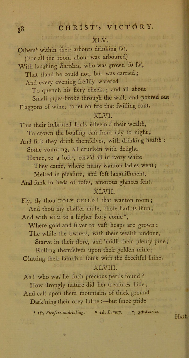 3§ XLV. Others1 within their arbours drinking fat, (For all the room about was arboured) With laughing Bacchus, who was grown fo fat. That Hand he could not, but was carried ; And every evening frefhly watered To quench his fiery cheeks; and all about Small pipes broke through the wall, and poured out Flaggons of wine, to fet on fire that fwilling rout. XLV I. This their imbruted fouls efteem’d their wealth, To crown the boufing can from day to night; And fick they drink themfelves, with drinking health : Some vomiting, all drunken with delight. Hence, to a loft'1, carv’d all in ivory white They came, where many wanton ladies went; Melted in pleafure, and foft languilhment. And funk in beds of rofes, amorous glances fent. XLVII. Fly, fly thou holy child ! that wanton room ; And thou my chafter mufe, thofe harlots fhun; And with him to a higher ftory come Where gold and filver to vaft heaps are grown : The while the owners, with their wealth undone, Starve in their ftore, and ’midft their plenty pine; Rolling themfelves upon their golden mine ; Glutting their faimifli’d fouls with the deceitful fiiine. XLVIII. Ah ! who was he fuch precious perils found ? How llrongly nature did her treafures hide ; Dark’ning their orey lullre :—but fince pride • ift, Ficufurt-ir,-drinking. * id, Luxury. , rut. *