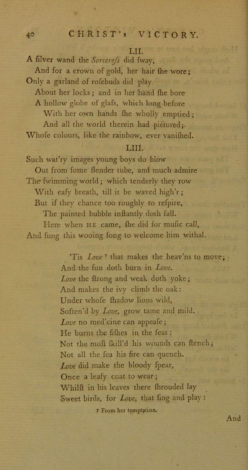 LII. A filver wand the Sorcerejs did fvvay, And for a crown of gold, her hair (he wore; Only a garland of rofebuds did play About her locks ; and in her hand fhe bore A hollow globe of glafs, which long before With her own hands fhe wholly emptied; And all the world therein had pictured; Whofe colours, like the rainbow, ever vanilhed. LIII. Such wat’ry images young boys do blow Out from fome (lender tube, and much admire The fwimming world; which tenderly they row With eafy breath, till it be waved high’r; But if they chance too roughly to refpire, The painted bubble inflantly doth fall. Here when HE came, fhe did for mufic call, And fung this wooing fong to welcome him withal. ’Tis Lovey that makes the heav’ns to move; And the fun doth burn in Love. Love the ftrong and weak doth yoke; And makes the ivy climb the oak: Under whofe fhadow lions wild, Soften’d by Love, grow tame and mild. Love no med’cine can appeafe; He burns the fifhes in the feas : Not the moll (kill’d his wounds can flench; Not all the fea his fire can quench. Love did make the bloody fpear, Once a leafy coat to wear ; Whilfl in his leaves there fhrouded lay Sweet birds, for Love, that ling and play : 1 From her temptation.