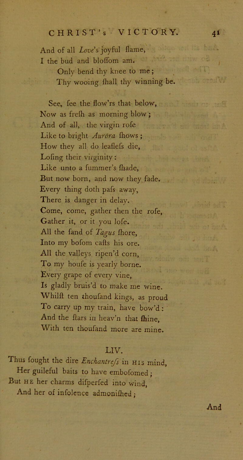 • • ; And of all Love's joyful flame, I the bud and bloffom am. Only bend thy knee to me; Thy wooing fhall thy winning be. See, fee the fiow’rs that below, Now as frefh as morning blow; And of all, the virgin rofe Like to bright Aurora fhows ; How they all do leaflefs die, Lofing their virginity: Like unto a fummer’s {hade, But now born, and now they fade. Every thing doth pafs away, There is danger in delay. Come, come, gather then the rofe, Gather it, or it you lofe. All the fand of Tagus fhore, Into my bofom calls his ore. All the valleys ripen’d corn, To my houfe is yearly borne. Every grape of every vine, Is gladly bruis’d to make me wine. Whilft ten thoufand kings, as proud To carry up my train, have bow’d : And the flars in heav’n that fhine, With ten thoufand more are mine. LIV. Thus fought the dire Enchantrejs in his mind. Her guileful baits to have embofomed ; But he her charms difperfed into wind, And her of infolence admonifhed ;