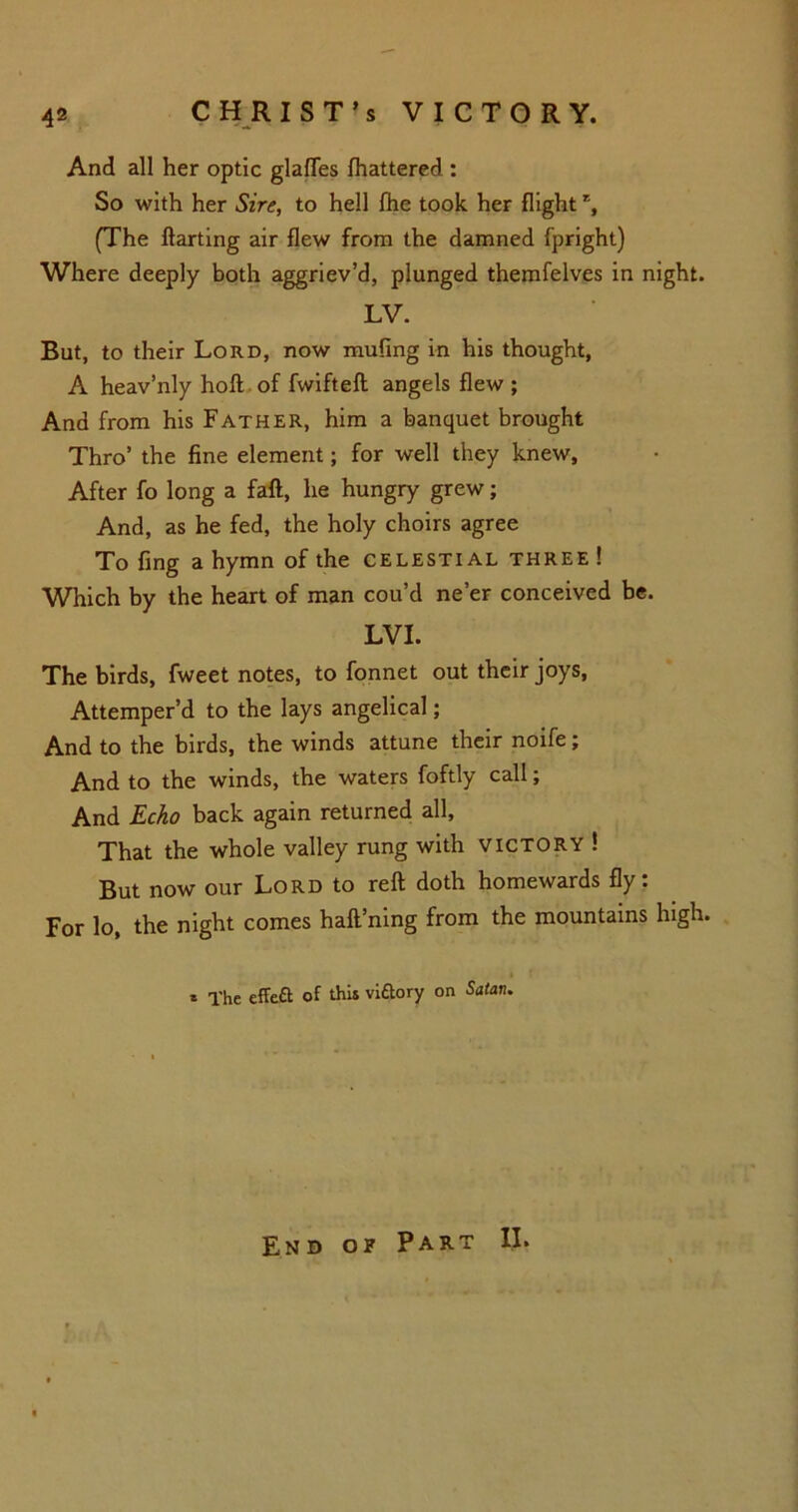 And all her optic glafles fhattered : So with her Sire, to hell fhe took her flight % (The ftarting air flew from the damned fpright) Where deeply both aggriev’d, plunged themfelves in night. LV. But, to their Lord, now muling in his thought, A heav’nly hoft of fwifteft angels flew ; And from his Father, him a banquet brought Thro’ the fine element; for well they knew. After fo long a faft, he hungry grew; And, as he fed, the holy choirs agree To fing a hymn of the celestial three ! Which by the heart of man cou’d ne’er conceived be. LVI. The birds, fweet notes, to fonnet out their joys, Attemper’d to the lays angelical; And to the birds, the winds attune their noife; And to the winds, the waters foftly call; And Echo back again returned all. That the whole valley rung with victory ! But now our Lord to reft doth homewards fly: For lo, the night comes haft’ning from the mountains high. i f * The effeft of this viftory on Satan. End of Part II.