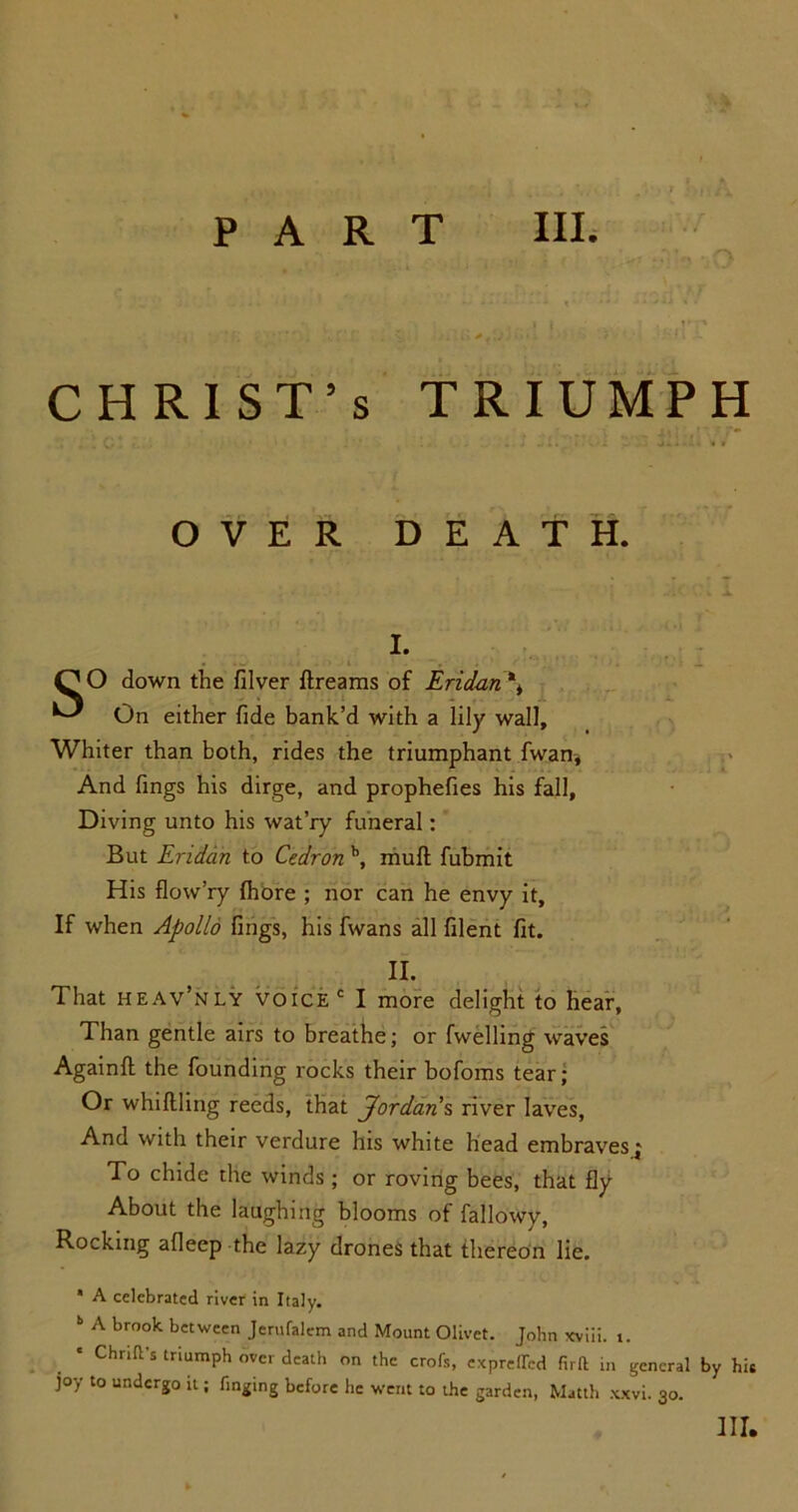 CHRIST’S ;;101 r... • • ' iv TRIUMPH OVER DEATH. I. . .w . 1 i . - .• , . «i. QO down the filver ftreams of Eridan*> ^ On either fide bank’d with a lily wall. Whiter than both, rides the triumphant fwan. And fings his dirge, and prophefies his fall. Diving unto his wat’ry funeral: But Eriddn to Cedron \ mull fubmit His flow’ry Ihore ; nor can he envy it. If when Apollo fings, his fwans all filent fit. II. That heav’nly voice I more delight to hear, Than gentle airs to breathe; or fwelling waves Again!! the founding rocks their bofoms tear; Or whillling reeds, that Jordans river laves, And with their verdure his white head embravesj To chide the winds ; or roving bees, that fly About the laughing blooms of fallowy, Rocking afleep the lazy drones that thereon lie. * A celebrated river in Italy. ** A broolc between Jerufalem and Mount Olivet. John xviii. t. * ChriH-s triumph over death on the crofs, expreffed firft in general by his joy to undergo it; Tinging before he went to the garden, Matth xxvi. 30. Ill,