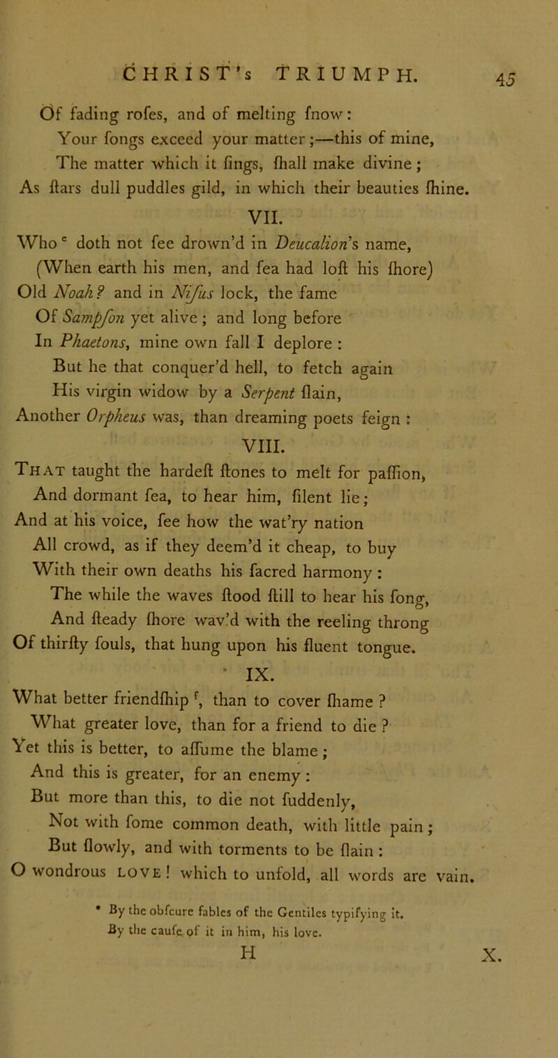 Of fading rofes, and of melting fnow: Your fongs exceed your matter;—this of mine. The matter which it fings, {hall make divine; As ftars dull puddles gild, in which their beauties fhine. VII. Who e doth not fee drown’d in Deucalion s name, (When earth his men, and fea had loft his Ihore) Old Noah? and in Nijiis lock, the fame Of Sampfon yet alive ; and long before In Phaetons, mine own fall I deplore : But he that conquer’d hell, to fetch again His virgin widow by a Serpent {lain, Another Orpheus was, than dreaming poets feign : VIII. That taught the hardeft ftones to melt for paflion, And dormant fea, to hear him, filent lie; And at his voice, fee how the wat’ry nation All crowd, as if they deem’d it cheap, to buy With their own deaths his facred harmony : The while the waves flood ftill to hear his fong, And fteady fhore wav’d with the reeling throng Of thirfty fouls, that hung upon his fluent tongue. * IX. What better friendlhip f, than to cover fliame ? What greater love, than for a friend to die ? Yet this is better, to aflinne the blame; And this is greater, for an enemy : But more than this, to die not fuddenly. Not with fome common death, with little pain ; But flowly, and with torments to be {lain: O wondrous love! which to unfold, all words are vain. • By the obfeure fables of the Gentiles typifying it. By the caufe of it in him, his love. H X.