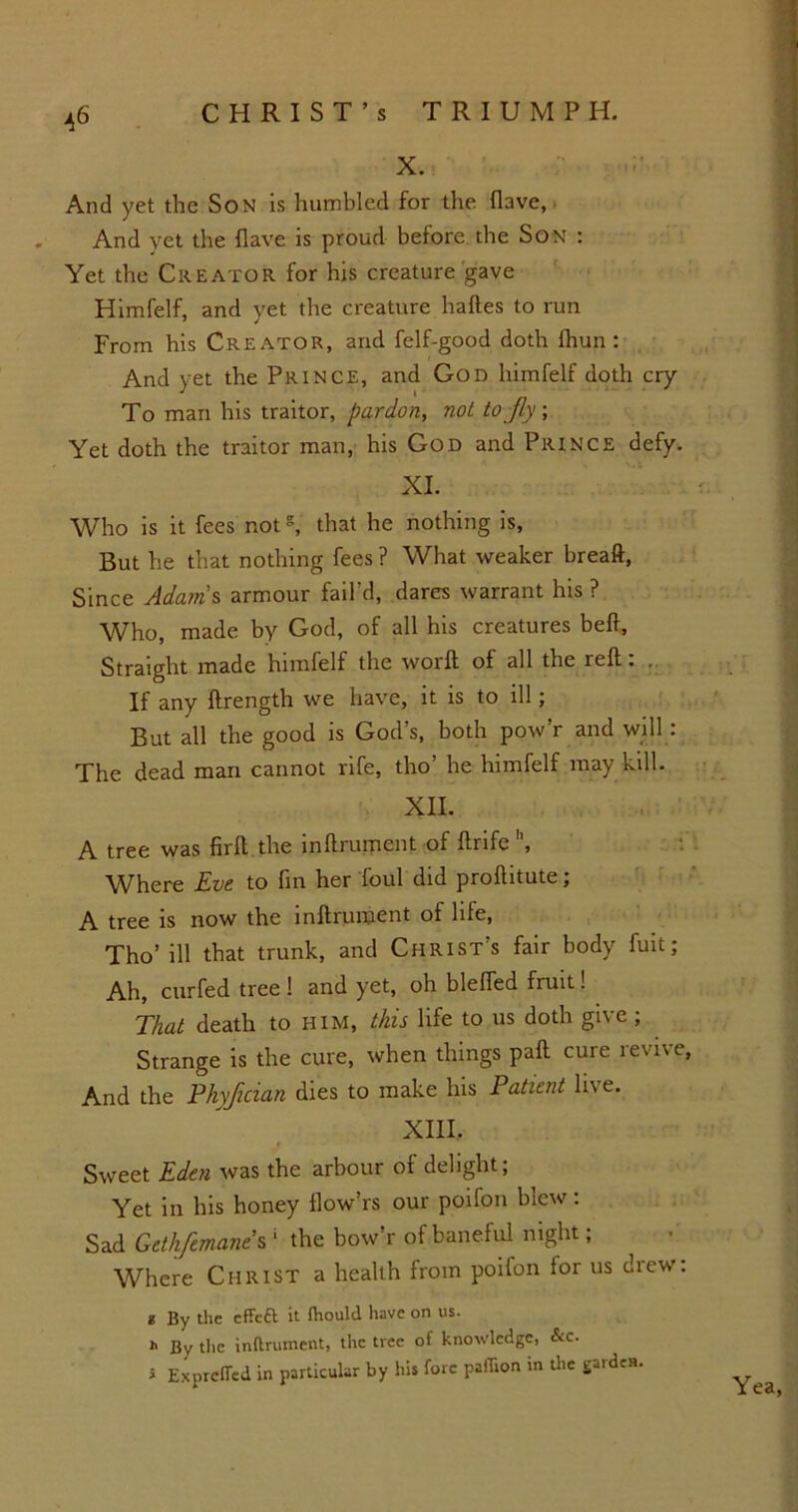 X. And yet the Son is humbled for the have, And yet the have is proud before the Son : Yet the Creator for his creature gave Himfelf, and yet the creature haftes to run From his Creator, and felf-good doth fhun : And vet the Prince, and God himfelf doth cry To mart his traitor, pardon, not to jly; Yet doth the traitor man, his God and Prince defy. XI. Who is it fees nots, that he nothing is, But he that nothing fees ? What weaker breaft, Since Adams armour fail'd, dares warrant his ? Who, made by God, of all his creatures beff. Straight made himfelf the worft of all the reft: . If any ftrength we have, it is to ill; But all the good is God’s, both pow’r and will: The dead man cannot rife, tho’ he himfelf may kill. XII. A tree was firft the inftrument of ftrife \ Where Eve to fin her foul did proftitute; A tree is now the inftrument of life, Tho’ ill that trunk, and Christ’s fair body fuit; Ah, curfed tree ! and yet, oh Hefted fruit! That death to him, this life to us doth give ; Strange is the cure, when things paft cure revive, And the Phyfician dies to make his Patient live. XIII. Sweet Eden was the arbour of delight; Yet in his honey flow’rs our poifon blew: Sad Gethfemane s 1 the bow’r of baneful night; Where Christ a health from poifon tor us drew: t By the effeft it fhould have on us. h By the inftrument, the tree of knowledge, &c. i ExprcfTed in particular by his fore paflion in the gardes. Yea