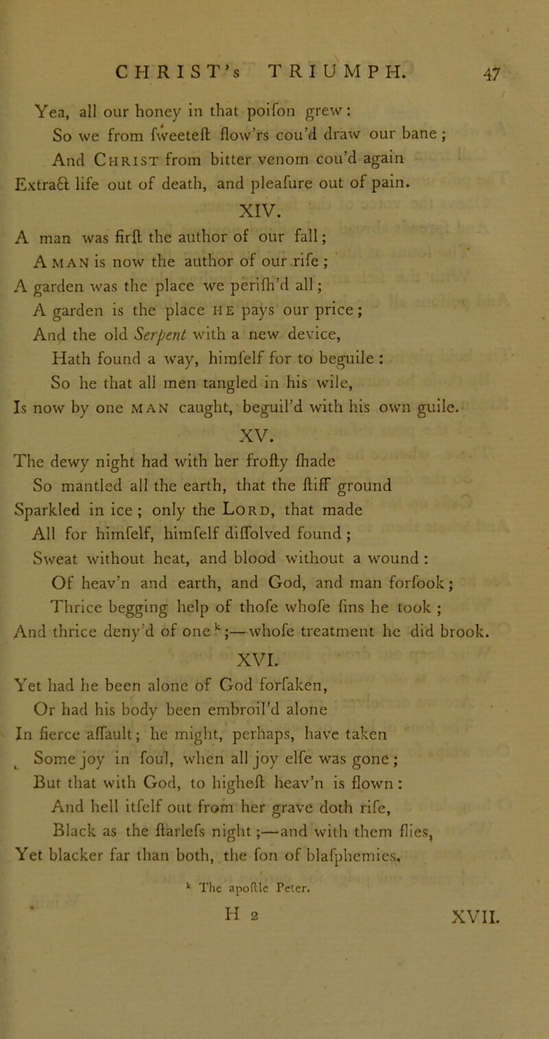 Yea, all our honey in that poifon grew: So we from fweetefl flow’rs cou’d draw our bane; And Christ from bitter venom cou’d again Extraft life out of death, and pleafure out of pain. XIV. A man was fxrft the author of our fall; A man is now the author of our rife ; A garden was the place we perifh’d all; A garden is the place H E pays our price; And the old Serpent with a new device, Hath found a way, himfelf for to beguile : So he that all men tangled in his wile, Is now by one man caught, beguil’d with his own guile. XV. The dewy night had with her frofty {hade So mantled all the earth, that the ftiff ground Sparkled in ice; only the Lord, that made All for himfelf, himfelf diffolved found ; Sweat without heat, and blood without a wound : Of heav’n and earth, and God, and man forfook; Thrice begging help of thofe whofe fins he took ; And thrice deny'd of onek;—whofe treatment he did brook. XVI. Yet had he been alone of God forfaken, Or had his body been embroil’d alone In fierce alfault; he might, perhaps, have taken Some joy in foul, when all joy elfe was gone; But that with God, to higheft heav’n is flown: And hell itfelf out from her grave doth rife, Black as the ftarlefs night;—and with them flies, Yet blacker far than both, the fon of blafphemies. k The apoftlc Peter. H 2 XVII.