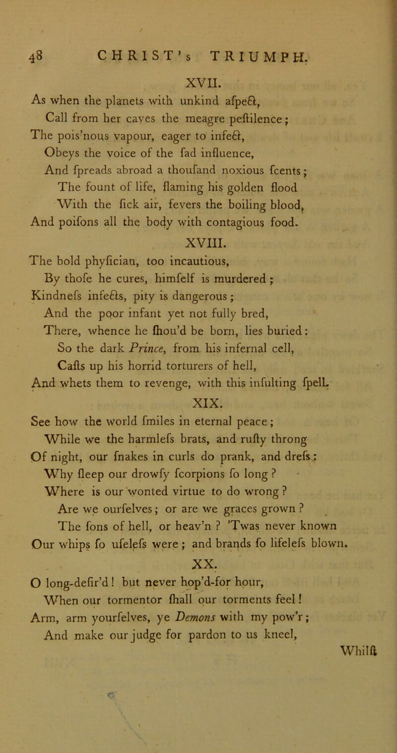 XVII. As when the planets with unkind afpeft, Call from her caves the meagre peftilence; The pois’nous vapour, eager to infe£t. Obeys the voice of the fad influence, And fpreads abroad a thoufand noxious fcents; The fount of life, flaming his golden flood With the flck air, fevers the boiling blood. And poifons all the body with contagious food. XVIII. The bold phyfician, too incautious, By thofe he cures, himfelf is murdered; Kindnefs infefts, pity is dangerous ; And the poor infant yet not fully bred, There, whence he fhou’d be born, lies buried: So the dark Prince, from his infernal cell, Calls up his horrid torturers of hell, And whets them to revenge, with this infulting fpell. XIX. See how the world fmiles in eternal peace; While we the harmlefs brats, and rally throng Of night, our fnakes in curls do prank, and drefs.: Why fleep our drowfy fcorpions fo long P Where is our wonted virtue to do wrong ? Are we ourfelves; or are we graces grown ? The fons of hell, or heav’n ? ’Twas never known Our whips fo ufelefs were; and brands fo lifelefs blown. XX. O long-defir’d ! but never hop’d-for hour. When our tormentor lhall our torments feel! Arm, arm yourfelves, ye Demons with my pow’r; And make our judge for pardon to us kneel, Whilft c
