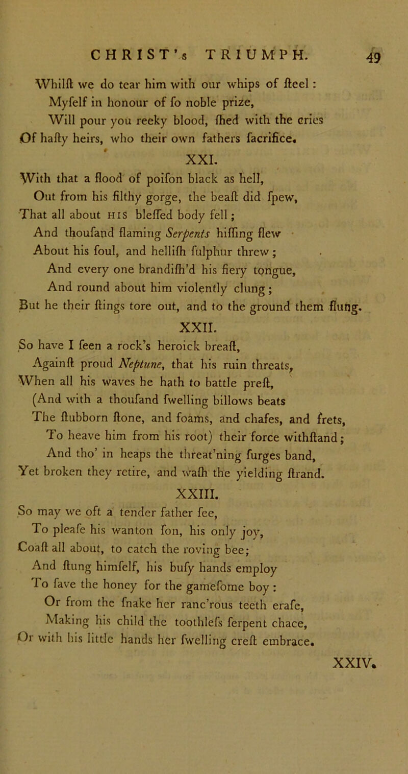 Whilft we do tear him with our whips of fteel: Myfelf in honour of fo noble prize. Will pour you reeky blood, fhed with the cries Of hafty heirs, who their own fathers facrifice. XXI. With that a flood of poifon black as hell. Out from his filthy gorge, the beaft did fpew. That all about his blefled body fell; And thoufand flaming Serpents hifling flew About his foul, and hellifh fulphur threw; And every one brandifh’d his fiery tongue. And round about him violently clung; But he their flings tore out, and to the ground them flung. XXII. So have I feen a rock’s heroick breaft, Againft proud Neptune, that his ruin threats, When all his waves he hath to battle preft, (And with a thoufand fwelling billows beats The ftubborn ftone, and foams, and chafes, and frets. To heave him from his root) their force withftand; And tho’ in heaps the threat’ning furges band. Yet broken they retire, and wafh the yielding ftrand. XXIII. So may we oft a tender father fee, To pleafe his wanton fon, his only joy, Coaft all about, to catch the roving bee; And flung himfelf, his bufy hands employ To fave the honey for the gamefome boy : Or from the fnake her ranc’rous teeth erafe, Making his child the toothlefs ferpent chace. Or with his little hands her fwelling creft embrace. XXIV.
