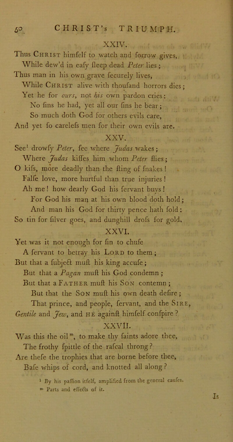 XXIV. Thus Christ himfelf to watch and forrow gives, While dew’d in eafy fleep dead Peter lies; Thus man in his own grave fecurely lives, While Chri-st alive with thoufand horrors dies; Yet he for ours, not his own pardon cries: No fins he had, yet all our fins he bear; So much doth God for others evils care, And yet fo carelefs men for their own evils are. XXV. See1 drowfy Peter, fee where Judas wakes; Where Judas kifles him whom Peter flies; O kifs, more deadly than the fling of fnakes ! Falfe love, more hurtful than true injuries ! Ah me! how dearly God his fervant buys! For God his man at his own blood doth hold; And man his God for thirty pence hath fold: So tin for filver goes, and dunghill drofs for gold. XXVI. Yet was it not enough for fin to chufe A fervant to betray his Lord to them; But that a fubje£l mufl his king accufe; But that a Pagan mufl his God condemn ; But that a Father mufl his Son contemn ; But that the Son mufl his own death defire; That prince, and people, fervant, and the Sire, Gentile and Jew, and HE againfl himfelf confpire ? XXVII. Was this the oil m, to make thy faints adore thee, The frothy fpittle of the rafcal throng ? Are thefe the trophies that are borne before thee, Bafe whips of cord, and knotted all along P 1 By his paffion itfclf, amplified from Lhe general caufcs. n‘ Parts and effefls of it. Is