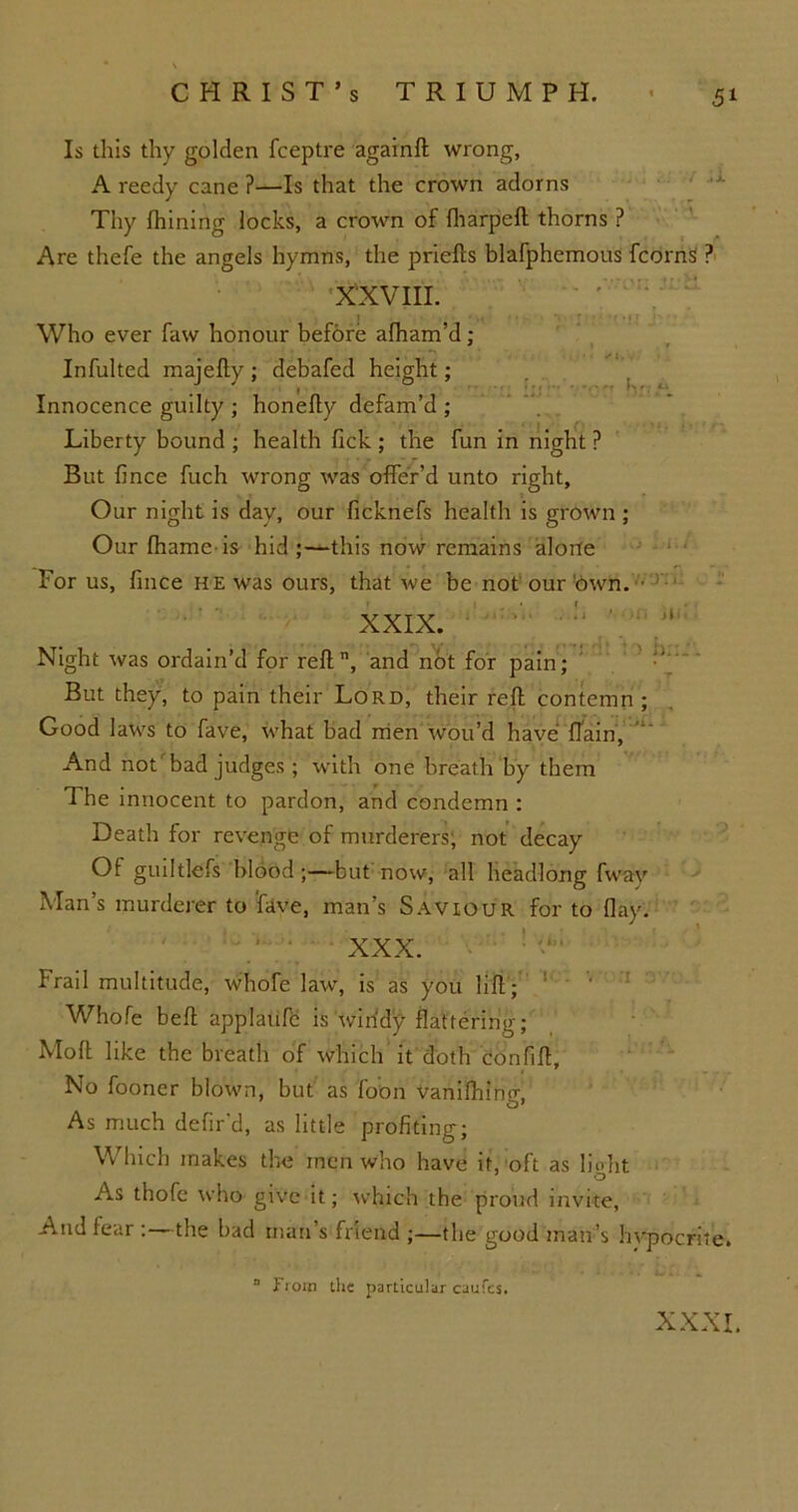 Is this thy golden fceptre againft wrong, A reedy cane ?—Is that the crown adorns Thy fhining locks, a crown of fharpeft thorns ? Are thefe the angels hymns, the priefls blafphemous fcornS ? XXVIII. ! Who ever faw honour before afham’d; Infulted majefty ; debafed height; Innocence guilty ; honefly defam’d ; Liberty bound ; health lick ; the fun in night ? But fince fuch wrong was offer’d unto right. Our night is day, our ficknefs health is grown ; Our fhame is hid;—this now remains alone For us, fince he was ours, that we be not our'own. • XXIX. Night was ordain’d for reft, and not for pain; But they, to pain their Lord, their reft contemn ; Good laws to fave, what bad men wou’d have {Tain, And not bad judges ; with one breath by them The innocent to pardon, and condemn : Death for revenge of murderers, not decay Of guiltlefs blood ;—but now, all headlong fway Man’s murderer to fave, man’s Saviour for to flay. XXX. Frail multitude, whofe law, is as you lift ; Whole beft applaufc is windy flattering; Moll like the breath of which it doth confift. No fooner blown, but as foon Vanifhino- As much defir'd, as little profiting; Which makes the men who have it, oft as light As thofe who give it; which the proud invite, And fear : the bad man’s friend ;—the good man’s hvpocrite. “ liom the particular caufcs. XXXI.