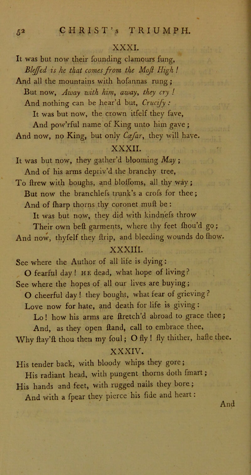 59 XXXI. It was but now their founding clamours fung, Bleffed is he that comes from the Mojl High ! And all the mountains with hofannas rung; But now, Away with him, away, they cry ! And nothing can be hear’d but, Crucify : It was but now, the crown itfelf they fave, And pow’rful name of King unto him gave ; And now, no King, but only Ccefar, they will have. XXXII. It was but now, they gather’d blooming May ; And of his arms depriv’d the branchy tree, To ftrew with boughs, and blolfoms, all thy way; But now the branchlefs trank’s a crofs for thee; And of fharp thorns thy coronet mult be: It was but now, they did with kindnefs throw Their own belt garments, where thy feet Ihou’d go; And now, thyfelf they llrip, and bleeding wounds do {how. XXXIII. See where the Author of all life is dying: O fearful day ! he dead, what hope of living? See where the hopes of all our lives are buying; O cheerful day ! they bought, what fear of grieving ? Love now for hate, and death for life is giving: Lo! how his arms are ftretch’d abroad to grace thee; And, as they open Hand, call to embrace thee, Why ftay’ll thou then my foul; O fly ! fly thither, hafle thee. XXXIV. His tender back, with bloody whips they gore; His radiant head, with pungent thoins doth fmart; His hands and feet, with rugged nails they bore ; And with a fpear they pierce his fide and heart: And