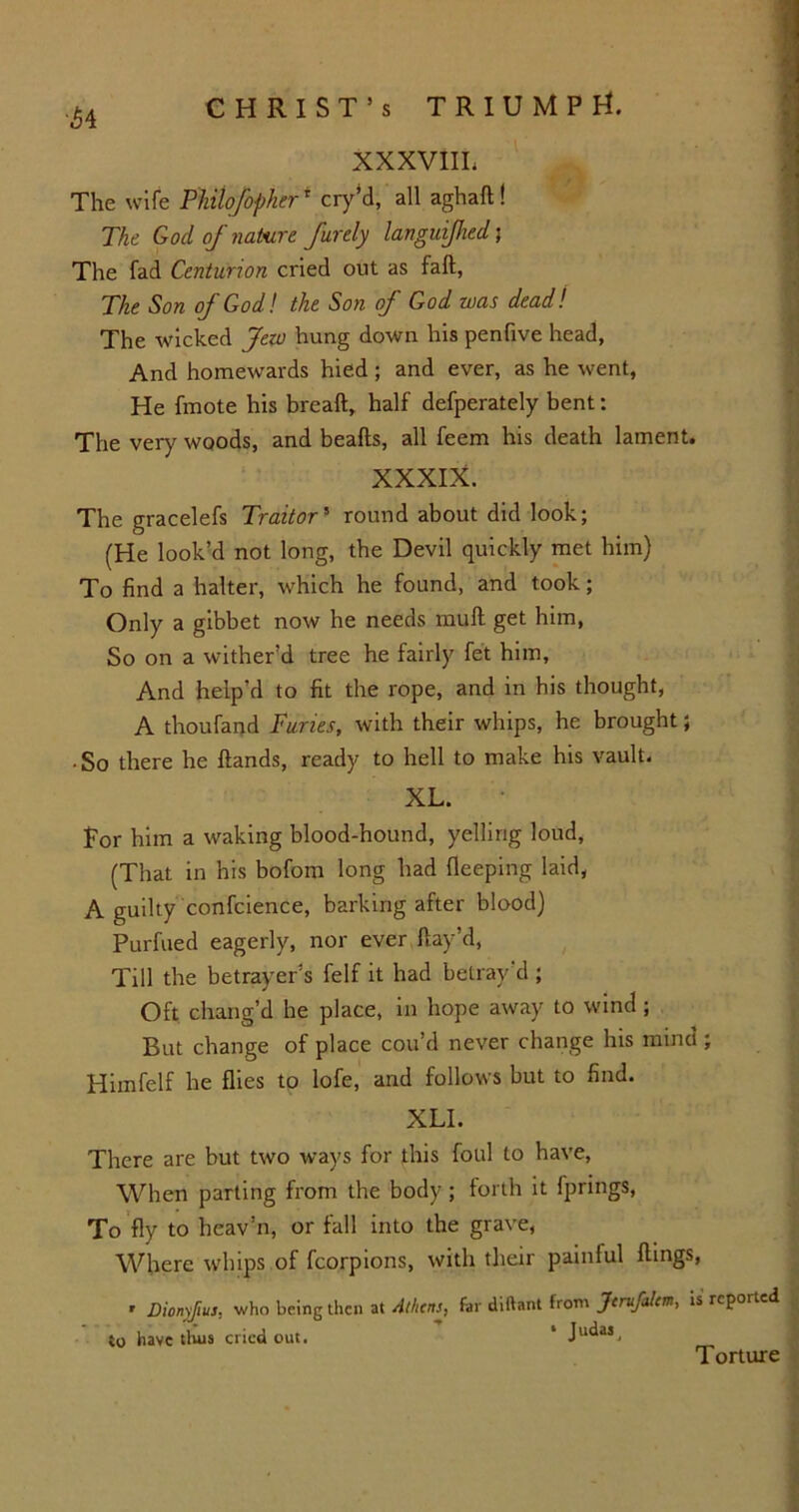 ^4 CHRIST’S TRIUMPH. XXXVIIL The wife Philofopherr cry’d, all aghafl ! The God of nature furely languiflied; The fad Centurion cried out as fall, The Son of God! the Son of God was dead! The wicked Jew hung down his penfive head, And homewards hied; and ever, as he went, He fmote his breafl, half defperately bent: The very woods, and beafls, all feem his death lament. XXXIX. The gracelefs Traitor5 round about did look; (He look’d not long, the Devil quickly met him) To find a halter, which he found, and took; Only a gibbet now he needs mull get him, So on a wither’d tree he fairly fet him. And help’d to fit the rope, and in his thought, A thoufand Tunes, with their whips, he brought; • So there he Hands, ready to hell to make his vault. XL. Lor him a waking blood-hound, yelling loud, (That in his bofom long had fleeping laid, A guilty confcience, barking after blood) Purfued eagerly, nor ever Hay’d, Till the betrayer’s felf it had betray’d ; Oft chang’d he place, in hope away to wind ; But change of place cou’d never change his mind ; Himfelf he flies to lofe, and follows but to find. XLI. There are but two ways for this foul to have, When parting from the body; forth it fprings, To fly to heav’n, or fall into the grave, Where whips of fcorpions, with their paintul flings, » Dionyfius, who being then at 4thcns, far diftant from Jcrufalttn, is reported , to have tlius cried out. 1 JU^M. Torture
