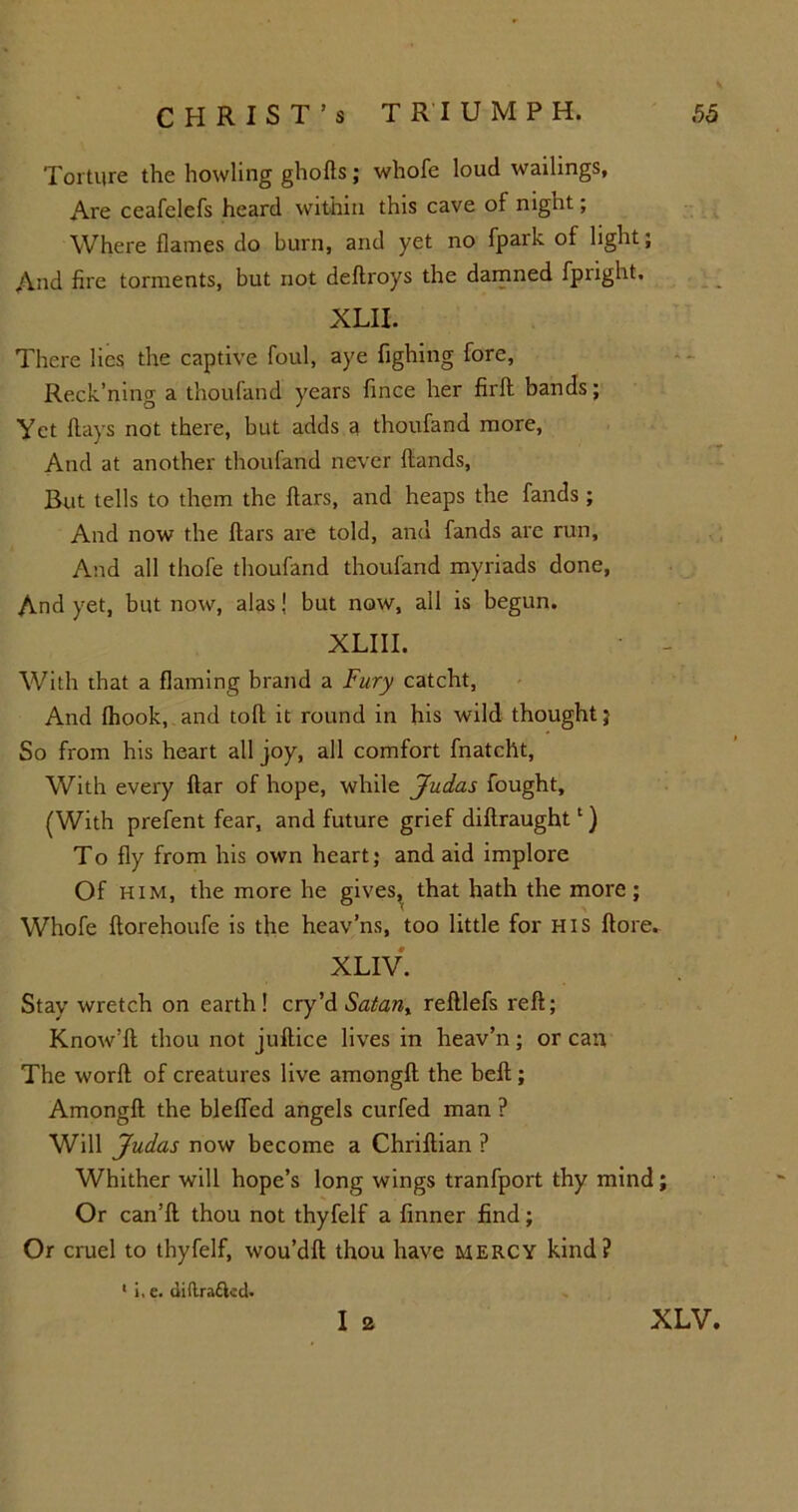 Torture the howling ghofls; whofe loud wailings, Are ceafelefs heard within this cave of night; Where flames do burn, and yet no fpark of light; And fire torments, but not deltroys the damned fpnght, XLII. There lies the captive foul, aye fighing fore, Reck’ning a thoufand years fince her firft bands; Yet flays not there, but adds a thoufand more, And at another thoufand never (lands, But tells to them the flars, and heaps the fands; And now the flars are told, and fands are run. And all thofe thoufand thoufand myriads done, And yet, but now, alas J but now, all is begun. XLIII. With that a flaming brand a Fury catcht, And fhook, and toll it round in his wild thought; So from his heart all joy, all comfort fnatcht, With every flar of hope, while Judas fought, (With prefent fear, and future grief diflraught1) To fly from his own heart; and aid implore Of him, the more he gives, that hath the more; Whofe florehoufe is the heav’ns, too little for HIS flore. XLIV. Stay wretch on earth! cry’d Satan, refllefs reft; Know’ll thou not juftice lives in heav’n; or can The worfl of creatures live amongfl the belt; Amongfl the bleffed angels curfed man ? Will Judas now become a Chriflian P Whither will hope’s long wings tranfport thy mind; Or can’ll thou not thyfelf a (inner find; Or cruel to thyfelf, wou’dfl thou have mercy kind? 1 i, e. (iiftrafted. I 2 XLV,