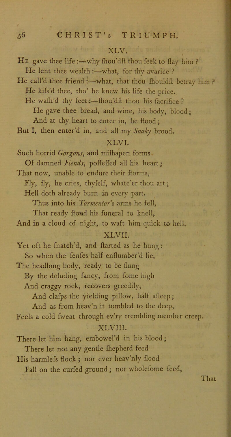 XLV. He gave thee life :—why fhou'dfl thou feek to flay him ? He lent thee wealth :—what, for thy avarice ? He call’d thee friend :—what, that thou fhouldft betray him ? He kifs’d thee, tho’ he knew his life the price. He walh’d thy feet:—Ihou’dft thou his facrifice ? He gave thee bread, and wine, his body, blood; And at thy heart to enter in, he flood; But I, then enter’d in, and all my Snaky brood. XLV I. Such horrid Gorgons, and mifhapen forms Of damned Fiends, poflefled all his heart; That now, unable to endure their ftorms, Ply, fly, he cries, thyfelf, whate'er thou art; Hell doth already burn in every part. Thus into his Tormentor s arms he fell, That ready ftoed his funeral to knell, And in a cloud of night, to waft him quick to hell. XLVII. Yet oft he fnatch’d, and ftarted as he hung: So when the fenfes half enflumber’d lie, The headlong body, ready to be flung By the deluding fancy, from fome high And craggy rock, recovers greedily, And clafps the yielding pillow, half afleep; And as from heav’n it tumbled to the deep, Feels a cold fweat through ev’ry trembling member creep. XLVI1I. There let him hang, embowel’d in his blood; There let not any gentle fhepherd feed H is harmlefs flock ; nor ever heav’nly flood Fall on the curfed ground ; nor wholefome feed, That