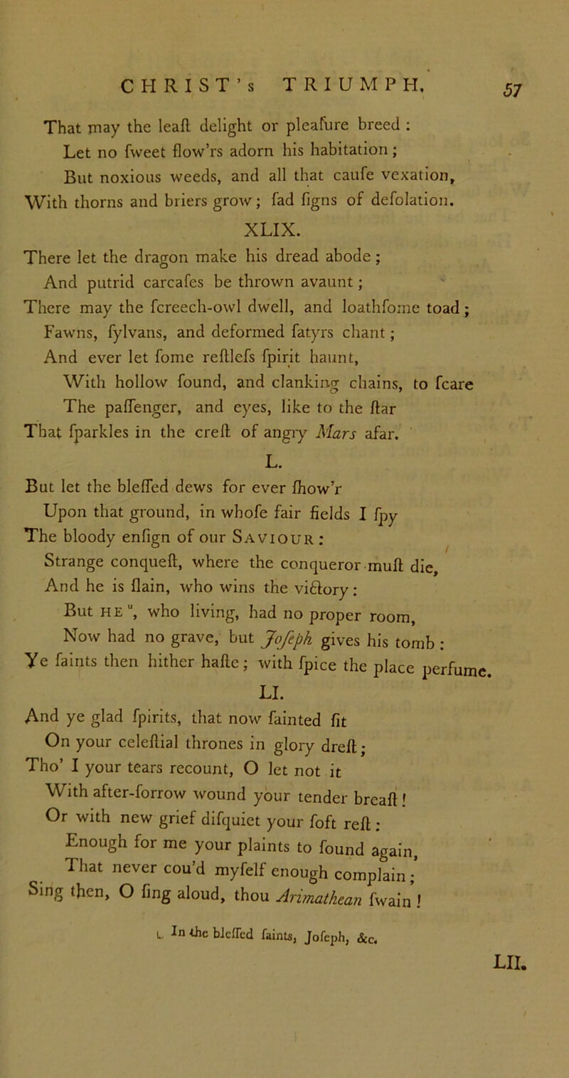 That may the leaft delight or pleafure breed : Let no fweet flow’rs adorn his habitation; But noxious weeds, and all that caufe vexation. With thorns and briers grow; fad figns of defolation. XLIX. There let the dragon make his dread abode; And putrid carcafes be thrown avaunt; There may the fcreech-owl dwell, and loathfome toad; Fawns, fylvans, and deformed fatyrs chant; And ever let fome reftlefs fpirit haunt. With hollow found, and clanking chains, to fcare The paffenger, and eyes, like to the ftar That fparkles in the ere ft of angry Mars afar. L. But let the bleftcd dews for ever fhow’r Upon that ground, in wbofe fair fields I fpy The bloody enfign of our Saviour : Strange conqueft, where the conqueror muft die. And he is flain, who wins the viftory : But he, who living, had no proper room. Now had no grave, but Jofeph gives his tomb ; Ye faints then hither hafte; with fpice the place perfume. LI. And ye glad fpirits, that now fainted fit On your celeftial thrones in glory dreft; Tho’ I your tears recount, O let not it With after-forrow wound your tender breaft ' Or with new grief difquiet your foft reft : Enough for me your plaints to found again, That never cou’d myfelf enough complain ; Sing then, O fing aloud, thou Arimathcan fwain ! L In the bJdTcd faints, Jofeph, See.