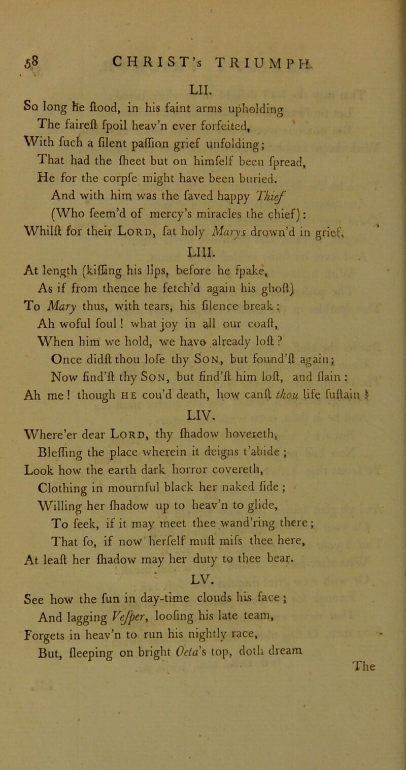 LII. Sq long he Hood, in his faint arms upholding The faireft fpoil heav’n ever forfeited. With fuch a filent palhon grief unfolding; That had the fheet but on himfelf been fpread. He for the corpfe might have been buried. And with him was the faved happy Thief (Who feem’d of mercy’s miracles the chief): Whilft for their Lord, fat holy Marys drown’d in grief, LIII. At length (killing his lips, before he fpake. As if from thence he fetch’d again his gholt) To Mary thus, with tears, his filence break; Ah woful foul! what joy in all our coall, When him we hold, we have already loll ? Once didlt thou lofe thy Son, but found’fl again; Now find’ll thy Son, but find’ll him loll, and fiain : Ah me ! though he cou’d death, how canll thou life fullain 1 LIV. Where’er dear Lord, thy lhadow hovereth, BlelTing the place wherein it deigns t’abide ; Look how the earth dark horror covereth, Clothing in mournful black her naked fide ; Willing her fhadow up to heav’n to glide, To feek, if it may meet thee wand’ring there; That fo, if now herfelf mull mifs thee here. At leall her lhadow may her duty to thee bear. LV. See how the fun in day-time clouds his face; And lagging Vefper, looking his late team, Forgets in heav’n to run his nightly race, But, fleeping on bright Oela s top, doth dream The