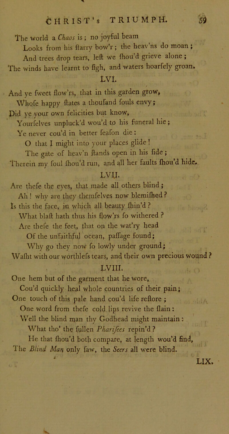 The World a Chaos is; no joyful beam Looks from his Harry bow’r ; the heav’ns do moan ; And trees drop tears, left we fhou d grieve alone ; The winds have learnt to figh, and waters hoarfely groan* LVI. • And ye fweet flow’rs, that in this garden grow* Whofe happy ftates a thoufand fouls envy; Did ye your own felicities but know, Yourfelves unpluck’d wou’d to his funeral hie; Ye never cou’d in better feafon die : O that I might into your places glide ! The gate of heav’n Hands open in his fide; Therein my foul Ihou’d run, and all her faults Ihou d hide. LVU. Are thefe the eyes, that made all others blind; Ah ! Why are they themfelves now blemilhed ? Is this the face, in which all beauty fhin’d ? What blaft hath thus his flow’rs fo withered ? Are thefe the feet, that on the wat’ry head Of the unfaithful ocean, paflage found; Why go they now fo lowly under ground; Wafht with our worthlefs tears, and their own precious wound ? LVIIL One hem but of the garment that he wore, Cou’d quickly heal whole countries of their pain; One touch of this pale hand cou’d life reftore ; One word from thefe cold lips revive the flain: Well the blind man thy Godhead might maintain : What tho’ the fullen Pharifees repin’d ? He that fhou’d both compare, at length wou’d find. The Blind Man only faw, the Seers all were blind.