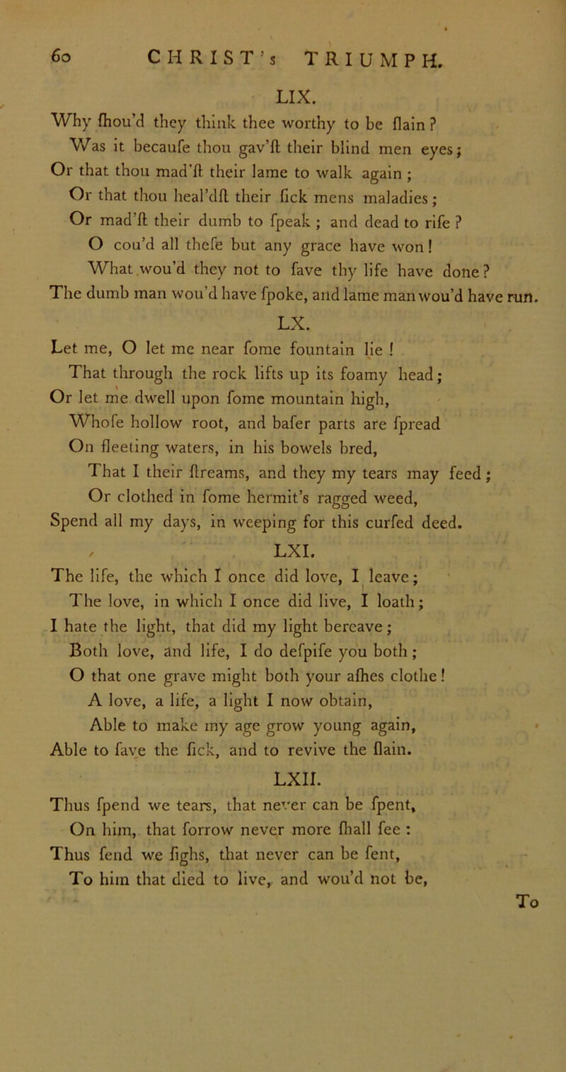 LIX. Why fhou’d they think thee worthy to be {lain ? Was it becaufe thou gav’ft their blind men eyes; Or that thou mad'ft their lame to walk again ; Or that thou heal’dfl their Tick mens maladies; Or mad’ft their dumb to fpeak ; and dead to rife ? O cou’d all thefe but any grace have won! What wou’d they not to fave thy life have done? The dumb man wou’d have fpoke, and lame man wou’d have run. LX. Let me, O let me near fome fountain lie ! That through the rock lifts up its foamy head; Or let me dwell upon fome mountain high, Whofe hollow root, and bafer parts are fpread On fleeting waters, in his bowels bred, That I their ftreams, and they my tears may feed; Or clothed in fome hermit’s ragged weed, Spend all my days, in weeping for this curfed deed. , LXI. The life, the which I once did love, I leave; The love, in which I once did live, I loath; I hate the light, that did my light bereave; Both love, and life, I do defpife you both; O that one grave might both your afhes clothe! A love, a life, a light I now obtain, Able to make my age grow young again, Able to fave the fick, and to revive the flain. LXII. Thus fpend we tears, that never can be fpent. On him, that forrow never more fliall fee : Thus fend we fighs, that never can be fent, To him that died to live, and wou’d not be, To