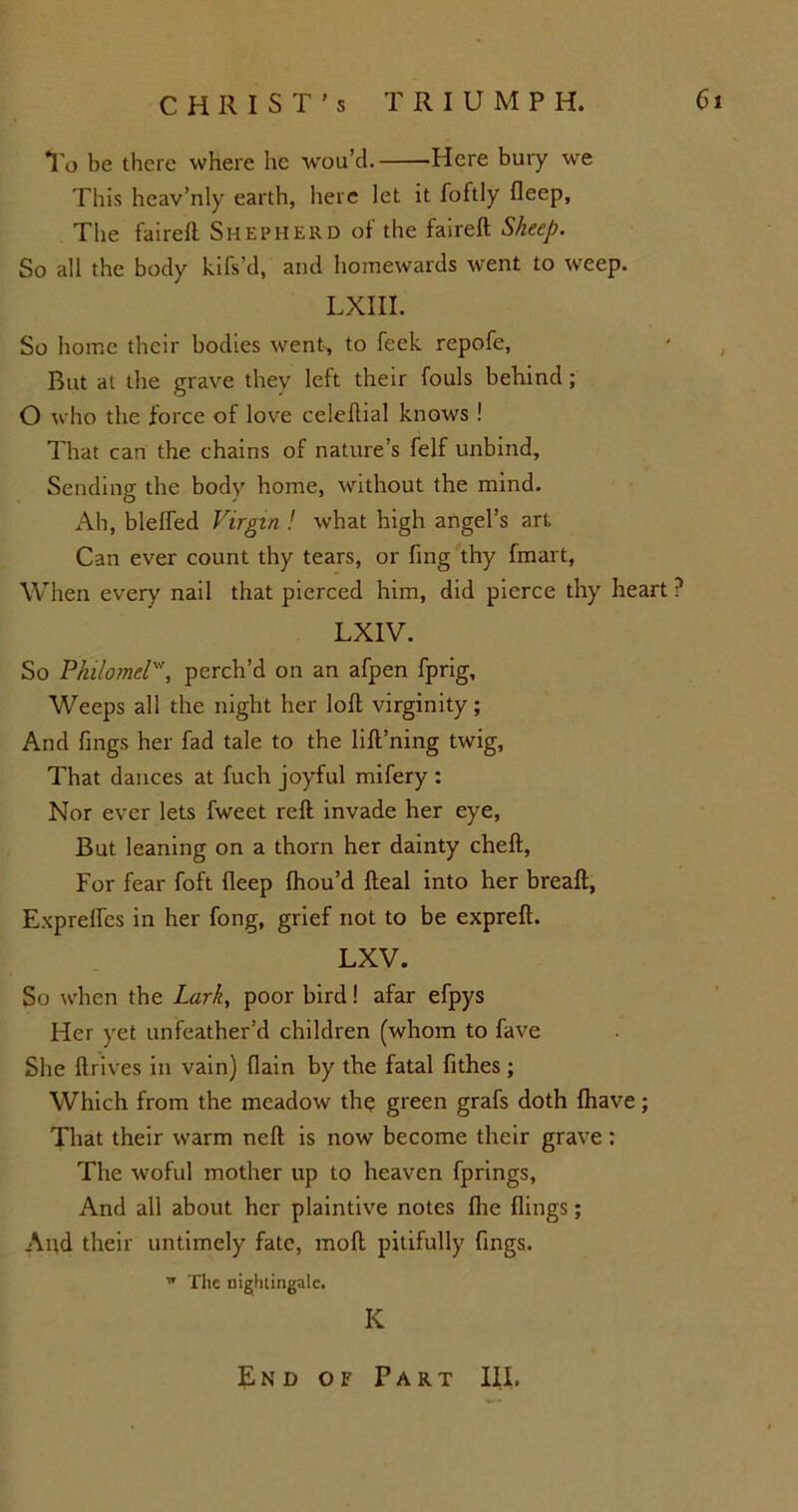 To he there where lie wou’d. Here bury we This heav’nly earth, here let it foftly fleep, The fairelt Shepherd of the faireft Sheep. So all the body kifs’d, and homewards went to weep. LXIII. So home their bodies went-, to feck, rcpofe, But at the grave they left their fouls behind; O who the force of love celeftial knows ! That can the chains of nature’s felf unbind. Sending the body home, without the mind. Ah, blelfed Virgin ! what high angel’s art Can ever count thy tears, or fing thy fmart, When every nail that pierced him, did pierce thy heart ? LXIV. So Philomel', perch’d on an afpen fprig. Weeps all the night her loft virginity; And fings her fad tale to the lifl’ning twig, That dances at fuch joyful mifery : Nor ever lets fweet reft invade her eye, But leaning on a thorn her dainty cheft, For fear foft fleep fhou’d fteal into her breaft, Exprefles in her fong, grief not to be expreft. LXV. So when the Lark, poor bird! afar efpys Her yet unfeather’d children (whom to fave She ftrives in vain) (lain by the fatal fithes ; Which from the meadow the green grafs doth {have; That their warm neft is now become their grave : The woful mother up to heaven fprings, And all about her plaintive notes fhe flings; And their untimely fate, raoft pitifully fings. w The nightingale. IC End of Part III.