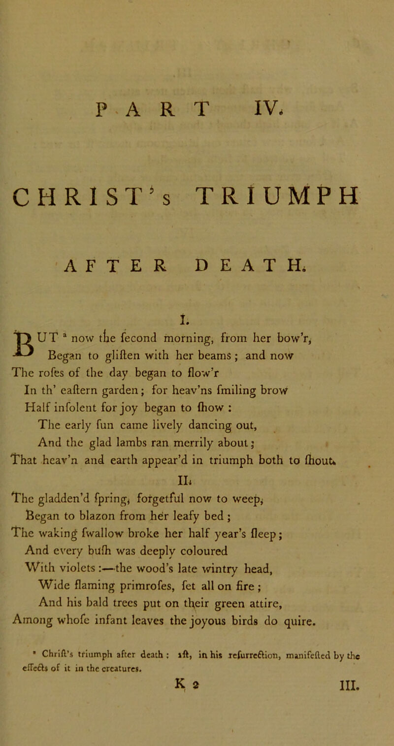 PART IV, CHRISTS TRIUMPH AFTER DEATH. I. T) UT a now tlie fecond morning, from her bow’r, Began to gliften with her beams ; and now The rofes of the day began to flowT In th’ eaftern garden; for heav’ns Trailing brow Half infolent for joy began to Ihow : The early fun came lively dancing out, And the glad lambs ran merrily about; That heav’n and earth appear’d in triumph both to IhouU II, The gladden’d fpring, forgetful now to weep* Began to blazon from her leafy bed; The waking fwallow broke her half year’s fleep; And every bulh was deeply coloured With violets:—the wood’s late wintry head, Wide flaming primrofes, fet all on fire ; And his bald trees put on their green attire. Among whofe infant leaves the joyous birds do quire. * Chrift’s triumph after death ; vft, in his refurre£tion, manifefted by the efle&s of it in the creatures.