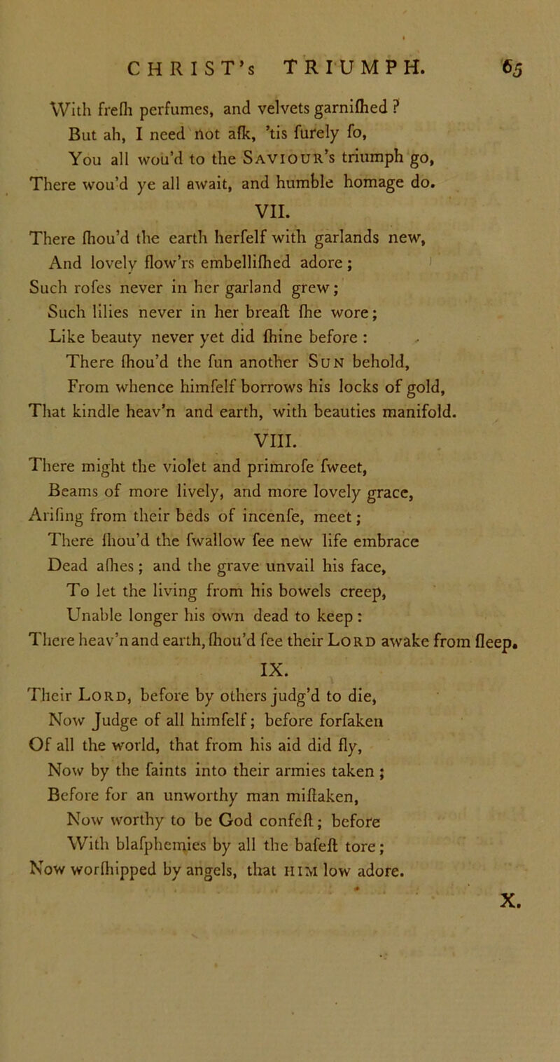 With frefh perfumes, and velvets garnifhed ? But ah, I need not afk, ’tis furely fo, You all wou’d to the Saviour’s triumph go, There wou’d ye all await, and humble homage do. VII. There fhou’d the earth herfelf with garlands new, And lovely flow’rs embellifhed adore ; Such rofes never in her garland grew; Such lilies never in her breafl {he wore; Like beauty never yet did fhine before : There fhou’d the fun another Sun behold, From whence himfelf borrows his locks of gold. That kindle heav’n and earth, with beauties manifold. VIII. There might the violet and primrofe fweet, Beams of more lively, and more lovely grace, Arifing from their beds of incenfe, meet; There Ihou’d the fwallow fee new life embrace Dead afhes; and the grave unvail his face, To let the living from his bowels creep, Unable longer his own dead to keep : There heav’n and earth, (hou’d fee their Lord awake from fleep. IX. Their Lord, before by others judg’d to die, Now Judge of all himfelf; before forfaken Of all the world, that from his aid did fly, Now by the faints into their armies taken ; Before for an unworthy man miflaken, Now worthy to be God confcft; before With blafphemies by all the bafeft tore; Now worfhipped by angels, that him low adore. X.