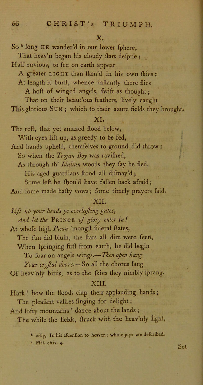 X. So b long I-IE wander’d in our lower fphere. That heav’n began his cloudy flars defpife 3 Half envious* to fee on earth appear A greater light than flam’d in his own fkies 1 At length it burft, whence inftantly there flies A hoft of winged angels, fwift as thought; That on their beaut’ous feathers, lively caught This glorious Sun ; which to their azure fields they brought* XI. The reft, that yet amazed flood below, With eyes lift up, as greedy to be fed, And hands upheld, themfelves to ground did throw 5 So when the Trojan Boy was ravifhed, As through th’ Idalian woods they fay he fled, His aged guardians flood all difmay’d; Some left he ffiou’d have fallen back afraid; And fome made hafty vows3 fome timely prayers faid. XII. Lift vp your heads ye everlajling gates, And let the Prince of glory enter in! At whofe high Pcean ’mongft fideral ftates, The fun did blufh, the flars all dim were feert, When fpringing firft from earth, he did begin To foar on angels wings.—Then open hang Your cryjlal doors.—So all the chorus fang Of heav’nly birds, as to the {kies they nimbly fprang. XIII. Hark! how the floods clap their applauding hands; The pleafant vallies finging for delight; And lofty mountains c dance about the lands ; The while the fields, flruck with the heav'nly light, b gdly, In his afcenfion to heaven; ■whole joys are deferibed. « Pfal. cfciv. 4. Set