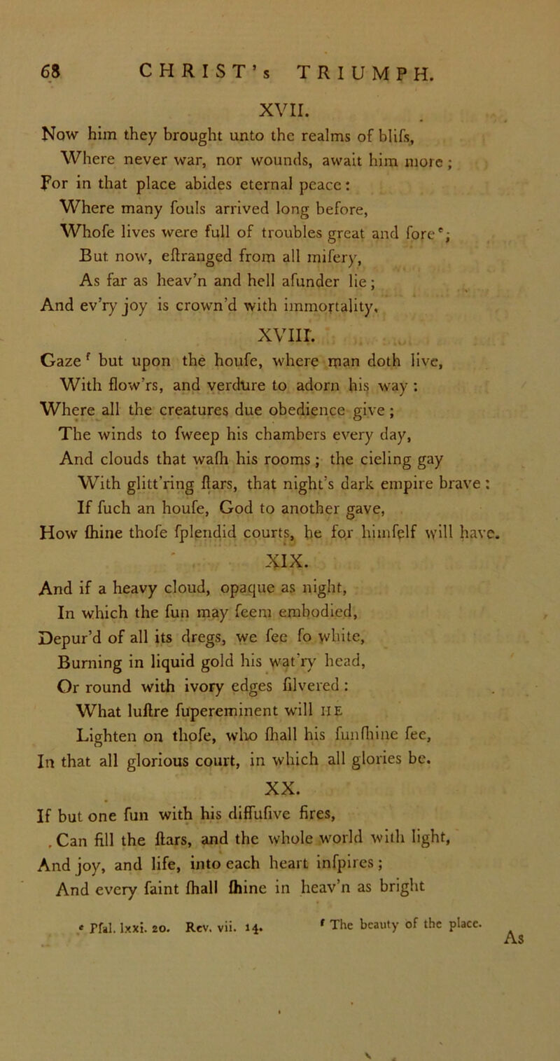 XVII. Now him they brought unto the realms of blifs, Where never war, nor wounds, await him more; For in that place abides eternal peace: Where many fouls arrived long before, Whofe lives were full of troubles great and fore”; But now, eftranged from all rnifery, As far as heav’n and hell afunder lie; And ev’ry joy is crown’d with immortality, XVIII. Gaze f but upon the houfe, where man doth live. With flow’rs, and verdure to adorn his way : Where all the creatures due obedience give; The winds to fweep his chambers every day, And clouds that wafli his rooms; the cieling gay With glitt’ring liars, that night’s dark empire brave : If fuch an houfe, God to another gave, How fhine thofe fplendid courts, he for himfplf will have. XIX. And if a heavy cloud, opaque as night, In which the fun may feem embodied, Depur’d of all its dregs, we fee fo white, Burning in liquid gold his wat'ry head, Or round with ivory edges filvered : What luftre fupereminent will HE Lighten on thofe, who lhall his fun fhine fee, In that all glorious court, in which all glories be. XX. If but one fun with his diffufive fires, .Can fill the liars, and the whole world with light, And joy, and life, into each heart infpires; And every faint lhall Ihine in heav’n as bright * Pfal. lxxi. 20. Rev. vii. 14. f The beauty of the place. As V