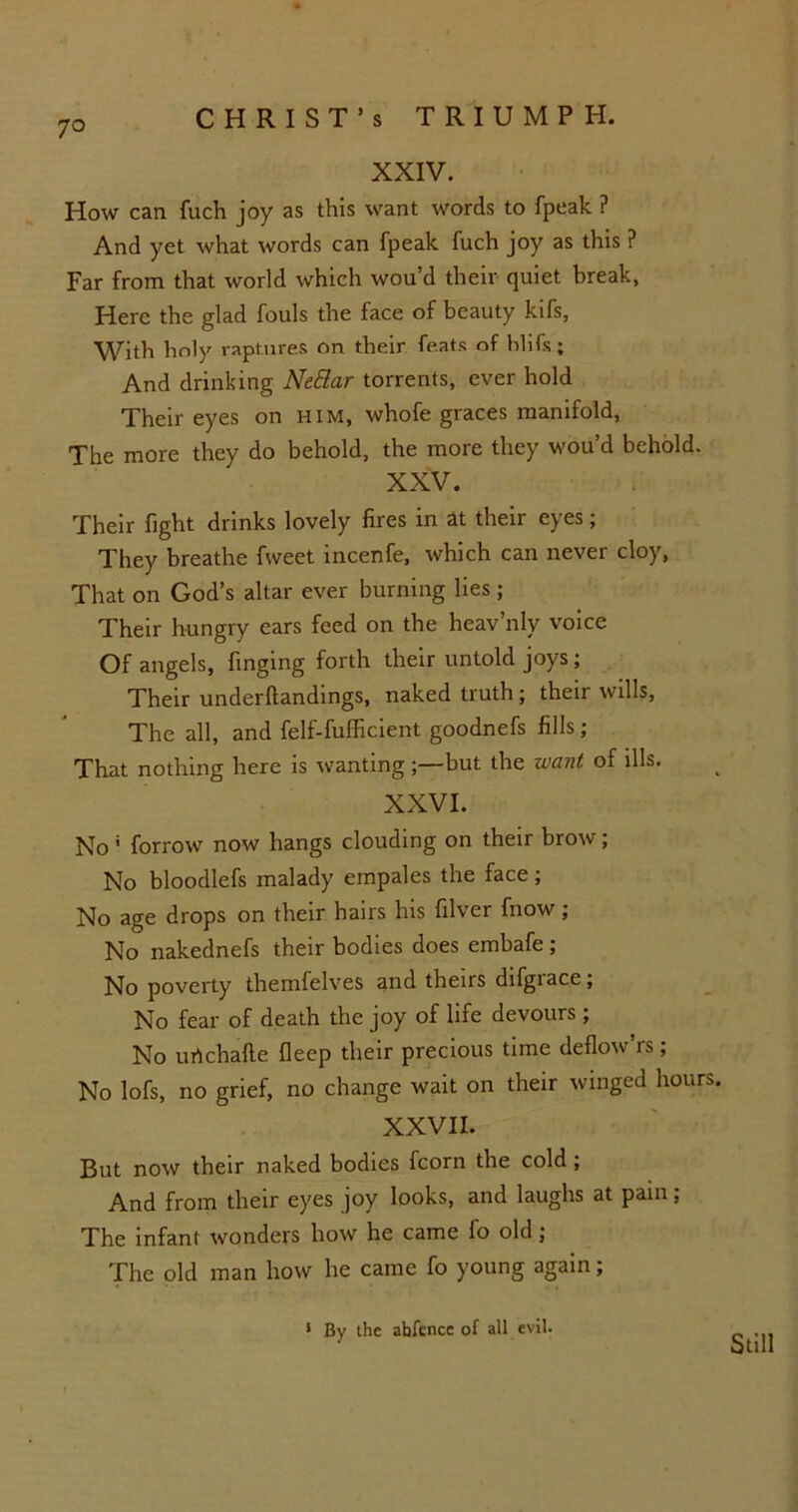 XXIV. How can fuch joy as this want words to fpeak ? And yet what words can fpeak fuch joy as this ? Far from that world which wou’d their quiet break, Here the glad fouls the face of beauty kifs, With holy raptures on their feats of hlifs; And drinking NeSlar torrents, ever hold Their eyes on him, whofe graces manifold, The more they do behold, the more they wou’d behold. XXV. Their fight drinks lovely fires in at their eyes; They breathe fweet incenfe, which can never cloy, That on God’s altar ever burning lies ; Their hungry ears feed on the heav’nly voice Of angels, finging forth their untold joys ; Their underftandings, naked truth; their wills, The all, and felf-fufficient goodnefs fills; That nothing here is wanting but the want of ills. XXVI. No f forrow now hangs clouding on their brow; No bloodlefs malady empales the face; No age drops on their hairs his filver fnow; No nakednefs their bodies does embafe ; No poverty themfelves and theirs difgrace; No fear of death the joy of life devours ; No urtchafte fleep their precious time deflow’rs ; No lofs, no grief, no change wait on their winged hours. XXVII. But now their naked bodies fcorn the cold; And from their eyes joy looks, and laughs at pain; The infant wonders how he came fo old ; The old man how he came fo young again; 1 By the ahfence of all evil. Still