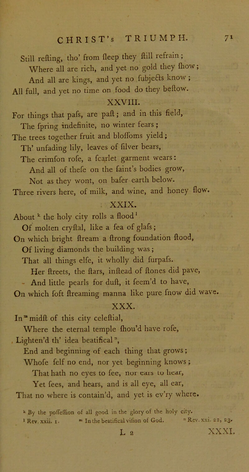 Still refting, tho’ from fleep they ftill refrain; Where all are rich, and yet no gold they Ihow; And all are kings, and yet no fubjefts know; All full, and yet no time on food do they bellow. XXVIII. For things that pafs, are pall; and in this field. The fpring indefinite, no winter fears ; The trees together fruit and blolfoms yield; Th’ unfading lily, leaves of filver bears, The crimfon rofe, a fcarlet garment wears: And all of thefe on the faint’s bodies grow, Not as they wont, on bafer earth below. Three rivers here, of milk, and wine, and honey flow. XXIX. About k the holy city rolls a flood1 Of molten cryftal, like a fea of glafs; On which bright ftream a ftrong foundation flood. Of living diamonds the building was; That all things elfe, it wholly did furpafs. Her ftreets, the flars, inftead of ftones did pave, - And little pearls for dull, it feem’d to have, On which foft ftreaming manna like pure fnow did wave. XXX. In”midft of this city celeftial, Where the eternal temple fhou’d have rofe. Lighten’d th’ idea beatifical n, End and beginning of each thing that grows; Whofe felf no end, nor yet beginning knows ; That hath no eyes to fee, nur eats to hear, Yet fees, and hears, and is all eye, all ear, That no where is contain’d, and yet is ev’ry where. 11 By the poUcflion of all good in the glory of the holy city. 1 Rev. xxii. i.  In the beatifical vilion of God. “Rcv.xxi. 22, 23. L 2 XXXI.