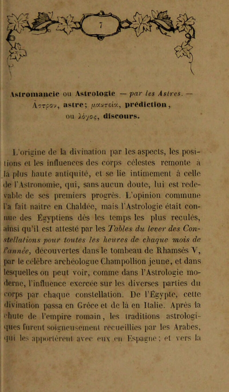 Astroiiiaiick* ou Astrolosic — par les Àslres. — ÀTTfov, asiro; pMzüy., iirt'tiiclioii, ou ).àyOi, discours. L'origine de la divination par les aspects, les pos\- lions et les influences des cor[)S célestes remonte a la plus haute antiquité, et se lie intimement a celle de l' Astronomie, (pii, sans aucun doute, lui est rede- vable de scs premiers progrès. L'opinion commune l’a fait naitre en Chaldéc, mais l'Astrologie était con- nue des Egyptiens dès les temps les plus reculés, ainsi qu’il est attesté par les labiés du lever des Con- stellulinns pour toutes les heures de chaque mois de l’année, découvertes dans le tombeau de llhamsès Y, ptir le célèbre archéologue Champollion jeune, et dans les(|ucllcs on peut voir, comme dans l’Astrologie mo- derne, rinflucnce exercée sur les diverses parties du corjis par chatpie constellation. De l’Egyiite, cette divination passa en Grèce et de là en Italie. Après la •■bute de l’empire romain, les traditions astrologi- ques furent soigneuseiiuuit recueillies par les Arabes, qui l<;s apportèrent avec eux en Espagne; et vers la