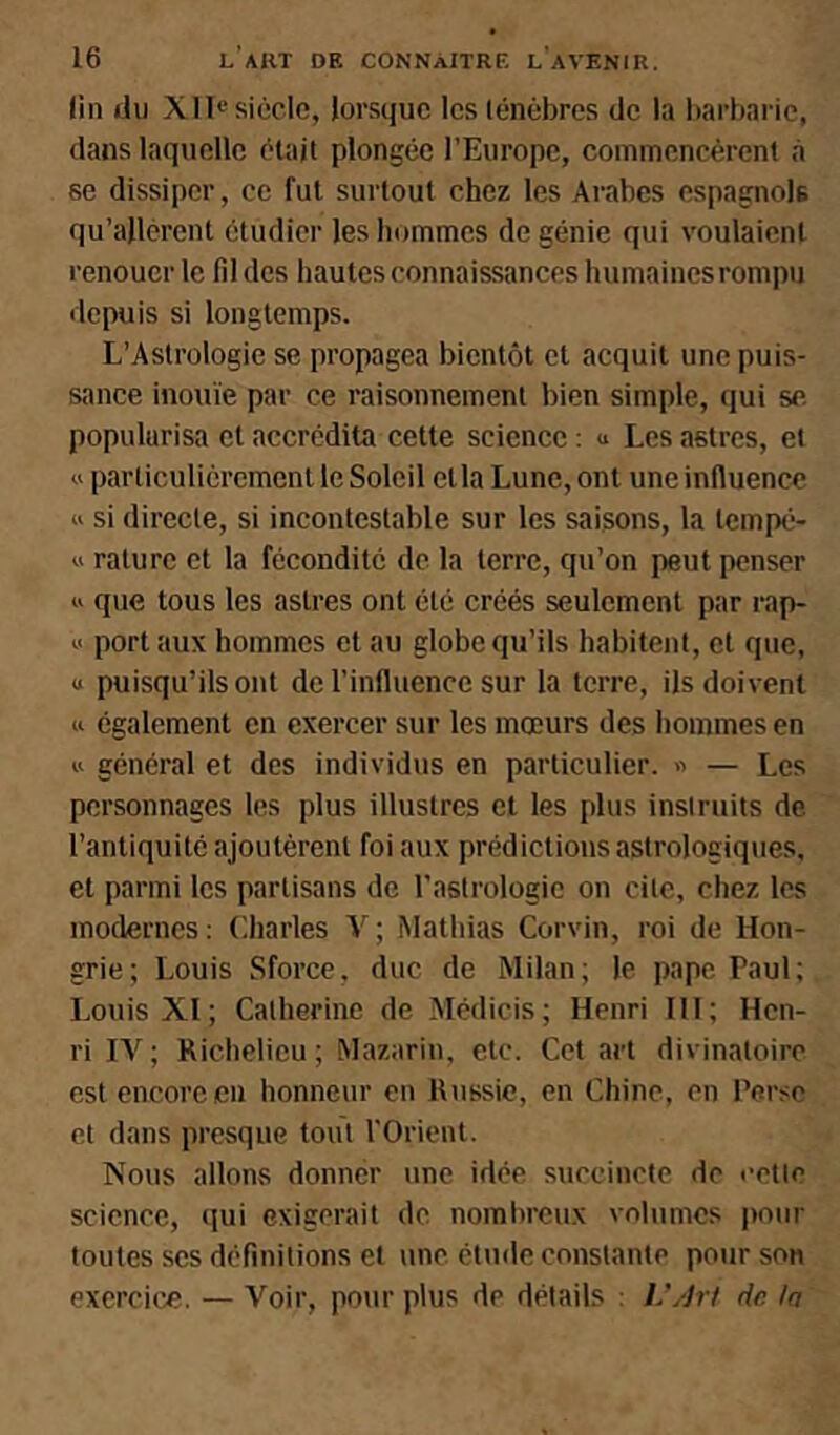 lin du Xll« siècle, lorsque les lénèbres de la liarbaric, dans laquelle était plongée l'Europe, commencèrent ii se dissiper, ce fut surtout chez les Arabes espagnols qu’allèrent étudier les hommes de génie qui voulaient renouer le fd des hautes connaissances humaines rompu depuis si longtemps. L’Astrologie se propagea bientôt et acquit une puis- sance inouïe par ce raisonnement bien simple, qui se popularisa et accrédita cette science : « Les astres, et « particuliérement le Soleil et la Lune, ont une influence w si directe, si incontestable sur les saisons, la tempé- « rature et la fécondité de la terre, qu’on peut penser « que tous les astres ont été créés seulement par rap- « port aux hommes et au globe qu’ils habitent, et que, « puisqu’ils ont do l’influence sur la terre, ils doivent Il également en exercer sur les mœurs des hommes en « général et des individus en particulier. « — Les personnages les plus illustres et les plus instruits de l’antiquité ajoutèrent foi aux prédictions astrologiques, et parmi les partisans de l’astrologie on cite, chez les modernes: Lharles V; Mathias Corvin, roi de Hon- grie; Louis Sforce, duc de Milan; le pape Paul; Louis XI; Catherine de Médicis; Henri III; Hen- ri lA'^; Richelieu; Mazarin, etc. Cet art divinatoire est encore en honneur en Russie, en Chine, en Perse et dans presque tout l'Orient. Nous allons donner une idée succincte de l’etle science, qui exigerait de nombreux volumes pour toutes scs définitions et une étude constante pour son exercice. — Voir, pour plus de détails : L’/Jrt de In