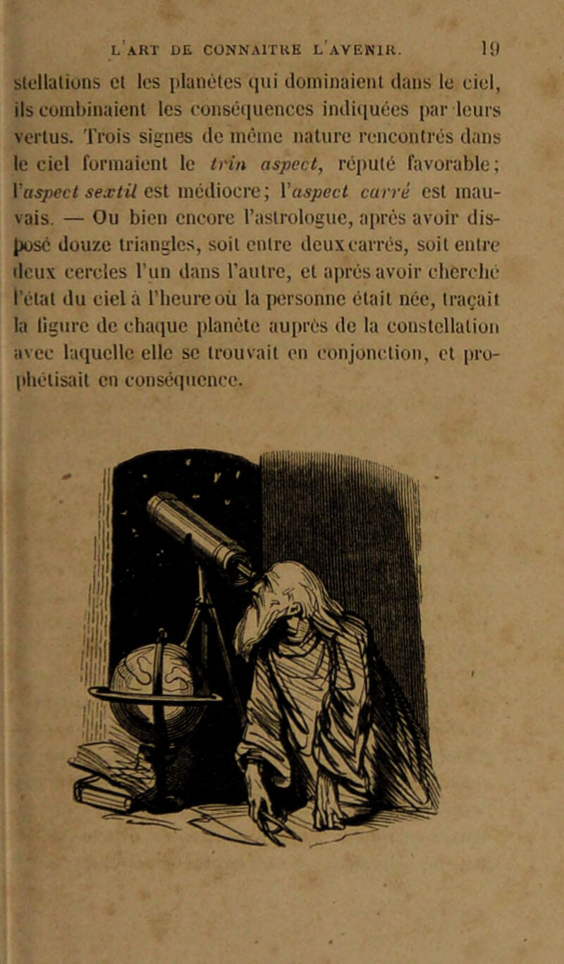 slollations cl les iilanètes qui cloniinaienl dans le ciel, ils euinbinaient les eonséiiuenccs indiiiuêes par leurs vertus, ’l’rois signes de inêine nature rencontrés dans le ciel formaient le irin aspect, réputé favorable; l’Hijoeci sextil est médiocre ; Y aspect carré est mau- vais. — Ou bien encore l’astrologue, après avoir dis- pose douze triangles, soit entre deux carrés, soit entre deux cercles l’un dans l’autre, et après avoir cherclié l’état du ciel à l’iicurcoù la personne était née, traçait la ligure de chaque planète auprès de la constellation avec laquelle elle se trouvait en conjonction, et [iro- pbétisait en conséquence.