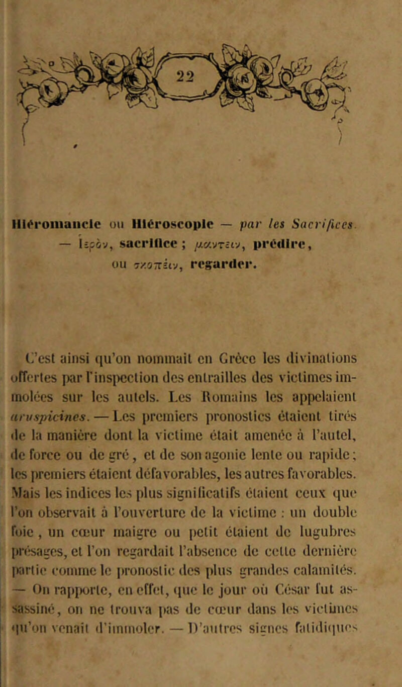 III«'roniaiiclc uii llléroscoplc — par les Sacrifices. — lipô-j, sacrlllce ; itrcdirc, ou r/.oKuv, ri'sarder. C’est ainsi qu’on nommait en Grèce les divinations ofTerles parVinsiicction des entrailles des victimes im- molées sur les autels. Les Romains les appelaient uru.spicines. — Les premiers pronostics étaient tirés lie la manière dont la victime était amenée à l’autel, de force ou de gré, et de son agonie lente ou rapide ; les premiers étaient défavorables, les autres favorables. -Mais les indices les plus signilicatifs étaient ceux que l’on observait à l’ouverture de la victime : un double foie, un cœur maigre ou petit étaient de lugubres ' priîsagcs, et l’on regardait l’absence de cette dernière partie comme le |»ronostic des plus grandes calamités. — On rapiKirtc, en effet, ipie le jour où César fut as- ! Sassiné, on ne trouva pas de cœur dans les vietiincs qu’on venait d’immoler. — D’autres signes fatidiques