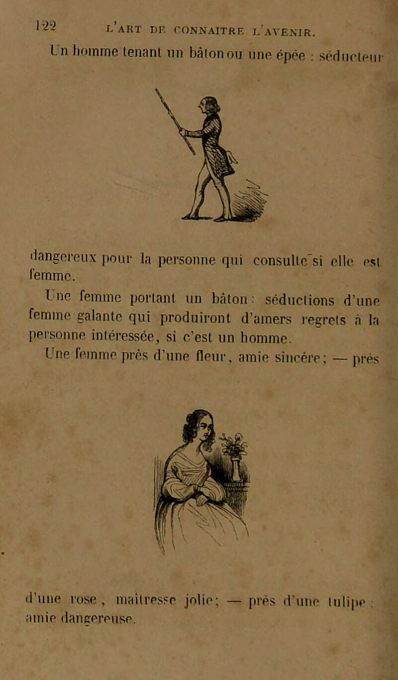 Un homme lenanl nn bàlonou une épée ; sédiirieiii- ilangei-cux pour la personne qui consullc si elle est l'emme. I ne femme portant un bâton : séductions d’une femme galante qui produiront d’amers regrets a la personne intéressée, si c’est un homme. Une femme près d’une fleur, amie sincère; — prés d’une rose, maitresse jolie; — près d’une tulipe: amie dangereuse.