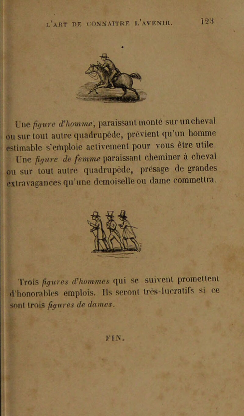 l’aRT PE rONN’ATTRF. i.’avenir. 12•^ Une pgvre ^houiiiie, paraissant monte survincheval ou sur tout autre quadrupède, prévient qu’un homme estimable s’emploie activement pour vous être utile. Une figure de femme paraissant cheminer à cheval ou sur tout autre quadrupède, présage de grandes extravasrances qu’une demoiselle ou dame commettra. Trois figures d’hommes qui se suivent promettent d’honorables emplois. Ils seront très-lucratifs si ce soni trois figures de dames. Kl>'.