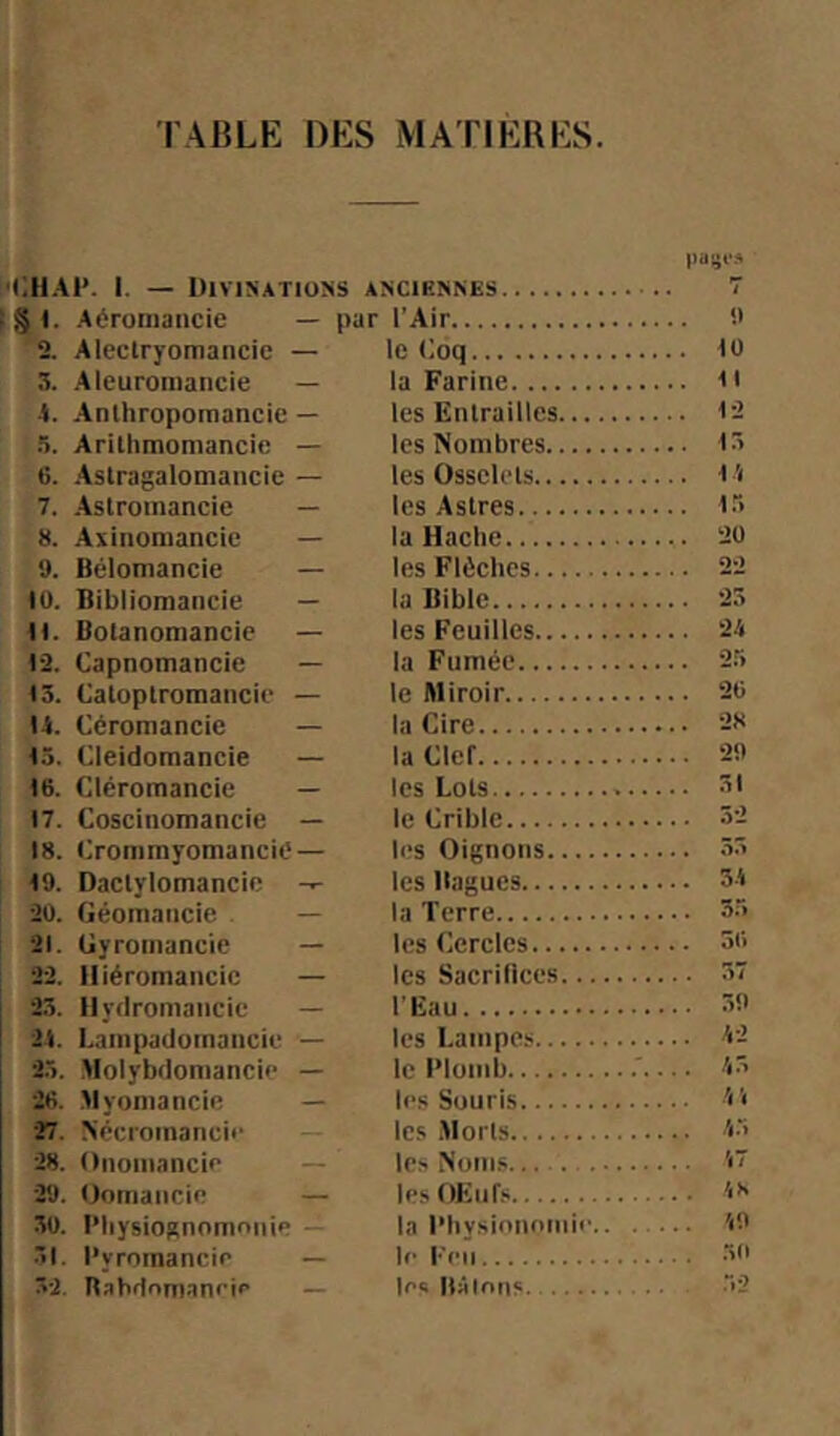 Iiaijf» '('.HAÏ*. I. — Divinations anciennes 7 (§1. Aéroniancie — par l'Air '2. Aleclryomancie — le (ioq iü 3. Aleuromancie — la Farine n ■I. Anlhropoinancie — les EiUrailles 12 5. Arillimomancie — les Nombres i:> 6. Aslragalomancie — les Osselets l '( 7. Aslroinancie — les Astres ir> 8. Axinomancie — la Hache 20 9. Bélomancie — les Flèches 22 10. Bibliomancie — la Bible 23 H. Bolanomancie — les Feuilles 2'i 12. Oapnomancie — la Fumée 25 13. Catoptromancie — le Miroir 20 U. Céromancie — la Cire 28 15. Cleidomancie — la Clef 20 16. Cléromancie — les Lots 17. Coscinomancie — le Crible 32 18. i;rommyomancie— h's Oignons 33 19. Daclylomancie les Bagues 3-1 20. Géomancie . — la Terre 3.5 21. Gyromancie — les Cercles 50 22. Hiéromancic — les SacriBces 37 2.3. Hydromancie — l'Eau 30 ! 2t. Lampadomaucie — les Lampe.'; 12 i 2.3. .Molybdomancie — le Plomb 13 20. Myomancie — les Souris 'i'< 27. Nécromancii’ les .Morts '*3 28. Oiiomancie - - les Noin.s '<7 29. Oomaiicie — lesOEiifs 18 30. l’hysiognomniiie la l’hysinnomie to 31. Pyromancie — le l'en 30 32. Babdnnianetr — les Bâlntis 32