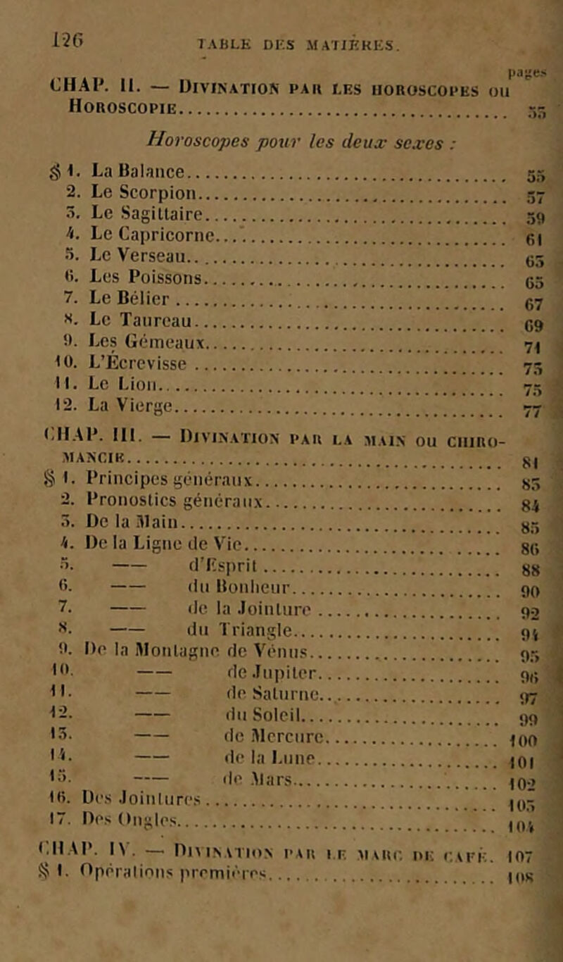CHAI*. II. — Divination par i,es horoscopes Horoscopie pajies OU Horoscopes pour les deux sexes : .<JI. La Balance 2. Le Scoroioii .Â. Le Sagittaire 4. Le Capricorne... a. Le Verseau (i. Les Poissons 7. Le Bélier r.7 s. Le Taureau !). Les Gémeaux nt (0. L’Écrevisse 11. Le Lion 12. La Vierae (.HAÏ*. III. — Divination I’au la main ou ciimo- MAKCIK oj Si. Principes généraux 2. Pronostics aénéranx 5. De la Slain gr, H. De la Liane de Vie si: •T. d’Iîsiirit fi. lin Bonlieiir 7. de la .lointiire du Triangle fi. De la Montagne de Vénn.s Ifi- de.lupiter IL de Saturne I-. du Soleil >S. de .Mercure I L de la Lune •fi- de .Mars Ifi. Des .loinliires 17. Des Ongles (.IIAI*. I' . — Divination pau i.e maup. de eaeé. 107 ^ 1. Oppraiinns promii'ip.'; Ids