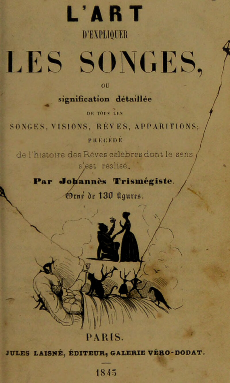 L’ART D’EXPIIOIER LES SONGES, ou signiGcation détaillée DR TOr» U.5 SONGES, VISIONS, HÈVES, APPARITIONS; F II !■; C KI) K de l’hisloire des Rêves célèbres dont le sens s'est réalisé. Par «lolmnnès Trismégiste. Wrnf îif 130 figures. ■' f' P.\R[S. JULES LAI8MÉ, ÉDITEUR, GALERIE VÉRO-DODAT 1845