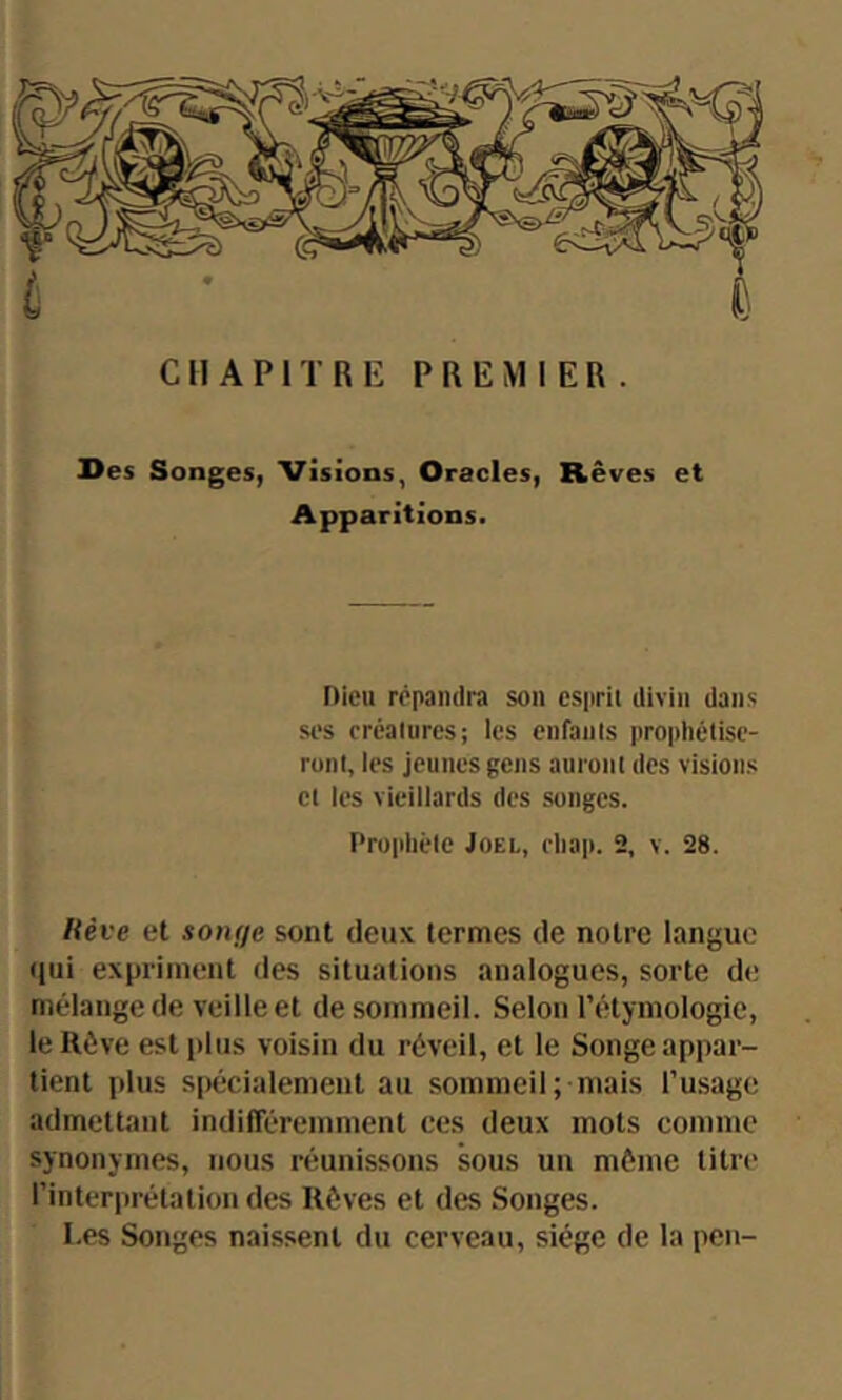 Des Songes, Visions, Oracles, Rêves et Apparitions. Dieu répandra sou esprit divin dans ses créalures; les enfants prophétise- ront, les jeunes gens auront des visions et les vieillards des songes. Prophète Joël, ehap. 2, v. 28. Kève et songe sont deux termes de notre langue <iui expriment des situations analogues, sorte de mélange de veille et de sommeil. Selon l’étymologie, lellève est plus voisin du réveil, et le Songe appar- tient plus s|)écialement au sommeil; mais l’usage admettant indifFéremment ces deux mots comme synonymes, nous réunissons sous un môme titre l’interprétation des Rêves et des Songes. Les Songes naissent du cerveau, siège de la peu-