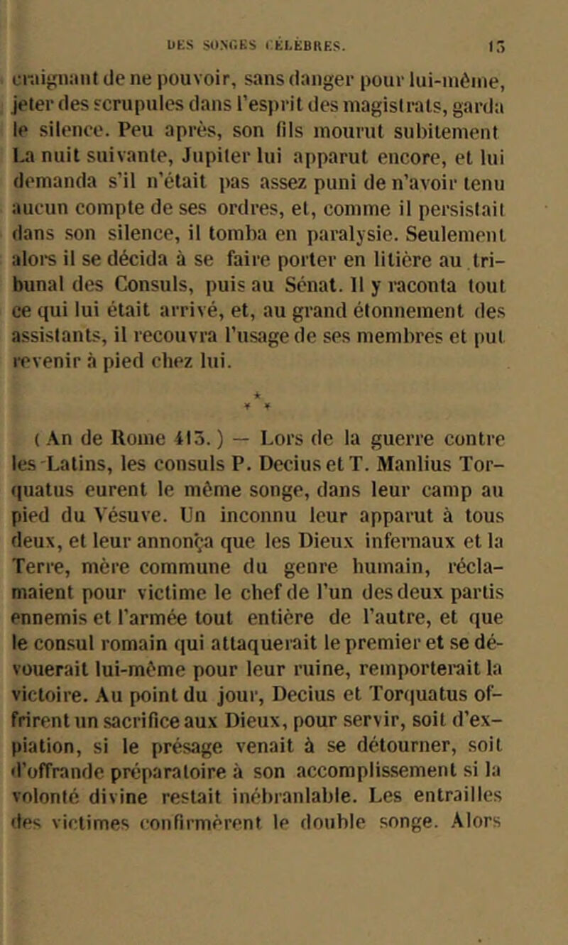 btS SO.NOKS CÉLÈBRES. ir> crait;n:int de ne pouvoir, sans danger pour lui-inèine, jeter des scrupules dans l’esprit des magistrats, garda le silence. Peu après, son lils mourut subitement La nuit suivante, Jupiter lui apparut encore, et lui demanda s’il n’était pas assez puni de n’avoir tenu aucun compte de ses ordres, et, comme il persistait dans son silence, il tomba en paralysie. Seulement alore il se décida à se faire porter en litière au tri- bunal des Consuls, puis au Sénat. 11 y raconta tout ce qui lui était arrivé, et, au grand étonnement des assistants, il recouvra l’usage de ses membres et put revenir à pied chez lui. * ¥ ¥ ( .\n de Rome 415.) — Lors de la guerre contre les-Latins, les consuls P. DcciusetT. Manlius Tor- quatus eurent le même songe, dans leur camp au pied du Vésuve. Un inconnu leur apparut à tous deux, et leur annonça que les Dieux infernaux et la Terre, mère commune du genre humain, récla- maient pour victime le chef de l’un des deux partis ennemis et l'armée tout entière de l’autre, et que le consul romain qui attaquerait le premier et se dé- vouerait lui-même pour leur ruine, remporterait la victoire. Au point du jour, Decius et Tor(|uatus of- frirent un sacrifice aux Dieux, pour servir, soit d’ex- piation, si le présage venait à se détourner, soit d’offrande préparatoire à son accomplissement si la volonté divine restait inébranlable. Les entrailles des victimes confirmèrent le double songe, .\lors