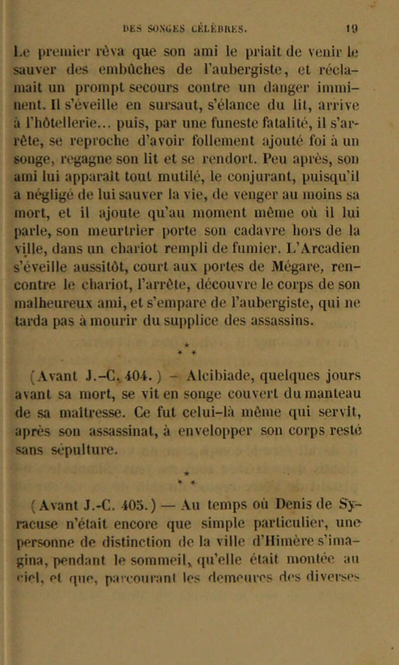 1,0 premier rùva que son ami le priait de venir le sauver des embûches de l’aubergiste, et récla- mait un prompt secours contre un danger immi- nent. 11 s’éveille en sursaut, s’élance du lit, arrive à riiôtellerie... puis, par une funeste fatalité, il s’ar- rête, se reproche d’avoir follement ajouté foi à un songe, regagne son lit et se rendort. Peu après, son ami lui apparaît tout mutilé, le conjurant, puisqu’il a négligé de lui sauver la vie, de venger au moins sa mort, et il ajoute qu’au moment môme où il lui parle, son meurtrier porte son cadavre hors de la ville, dans un chariot rempli de fumier. L’Arcadien s’éveille aussitôt, court aux portes de Mégare, ren- contre le chariot, l’arrête, découvre le corps de son malheureux ami, et s’empare de l’aubergiste, qui ne tarda pas à mourir du supplice des assassins. * * * (.\vant J.-C,404. ) - Alcibiade, quelques jours avant sa mort, se vit en songe couvert du manteau de sa maîtresse. Ce fut celui-là môme (lui servit, après son assassinat, à envelopper son corps resté sans sépulture. ( Avant J.-C. 405.) — .\n temps où Denis de Sy- racuse n’était encore que simple particulier, une personne de distinction de la ville d’ilimère s’ima- gina, pendant le sommeil, qu’elle était montée au eiel, et que, pareouranl les demeures des diverse.'.