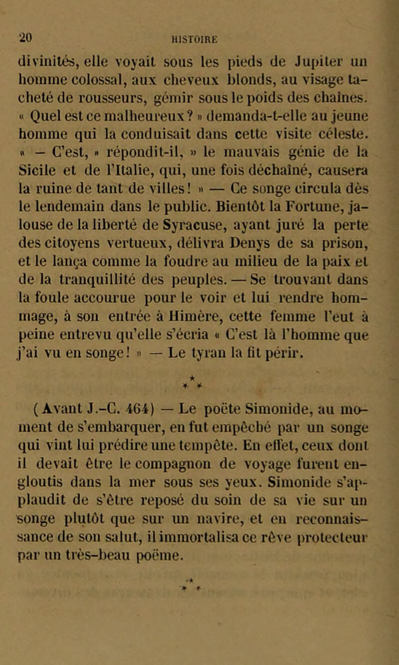 divinités, elle voyait sous les pieds de Jupiter un homme colossal, aux cheveux blonds, au visage ta- cheté de rousseurs, gémir sous le poids des chaînes. « Quel est ce malheureux ? » demanda-t-elle au jeune homme qui la conduisait dans cette visite céleste. » — C’est, » répondit-il, » le mauvais génie de la Sicile et de ritalie, qui, une fois déchaîné, causera la ruine de tant de villes! » — Ce songe circula dès le lendemain dans le public. Bientôt la Fortune, ja- louse de la liberté de Syracuse, ayant juré la perte des citoyens vertueux, délivra Denys de sa prison, et le lança comme la foudre au milieu de la paix et de la tranquillité des peuples. — Se trouvant dans la foule accourue pour le voir et lui rendre hom- mage, à son entrée à Himère, cette femme l’eut à peine entrevu qu’elle s’écria « C’est là l’homme que j’ai vu en songe! » — Le tyran la lit périr. ★ f 4- (Avant J.-C. 46 i) — Le poète Simonide, au mo- ment de s’embarquer, en fut empêché par un songe qui vint lui prédire une tempête. En ell'et, ceux dont il devait être le compagnon de voyage furent en- gloutis dans la mer sous ses yeux. Simonide s’ap- plaudit de s’être reposé du soin de sa vie sur un songe plutôt que sur un navire, et en reconnais- sance de son salut, il immortalisa ce rêve protecteur par un très-beau poème.