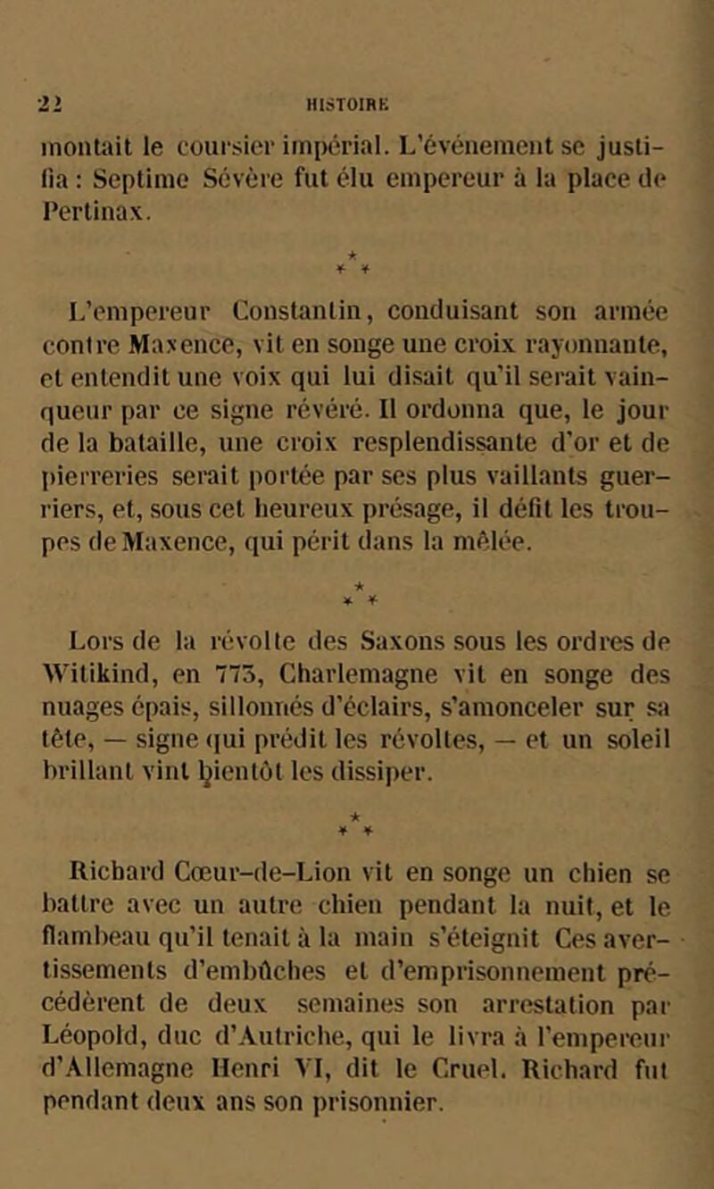 21 lllsTOIRB inoiitail le coursier impérial. L’évéïiemeiit se jusli- lia : Septimo Sévère fut élu empereur à la place de Pertinax. ¥ ¥ L’empereur Constanlin, conduisant son armée contre Maxence, vit en songe une croix rayonnante, et entendit une voix qui lui disait qu’il serait vain- queur par ce signe révéré. Il ordonna que, le jour de la bataille, une croix resplendissante d’or et de pierreries serait portée par ses plus vaillants guer- riers, et, sous cet heureux présage, il défit les trou- pes (leMaxence, qui périt dans la mêlée. ★ ¥ ¥ Lors de la révolte des Saxons sous les ordres de Witikind, en 775, Charlemagne vit en songe des nuages épais, sillonnés d’éclairs, s’amonceler sur sa tête, — signe (|ui prédit les révoltes, — et un soleil brillant vint bientôt les dissiper. * ¥ ¥ Richard Cœur-de-Lion vil en songe un chien se battre avec un autre chien pendant la nuit, et le flambeau qu’il tenait à la main s’éteignit Ces aver- tissements d’embûches et d’emprisonnement pré- cédèrent de deux semaines son arrestation par Léopold, duc d’Autriche, qui le livra à l’empereur d’Allemagne Henri VI, dit le Cruel. Richard fut pendant deux ans son prisonnier.