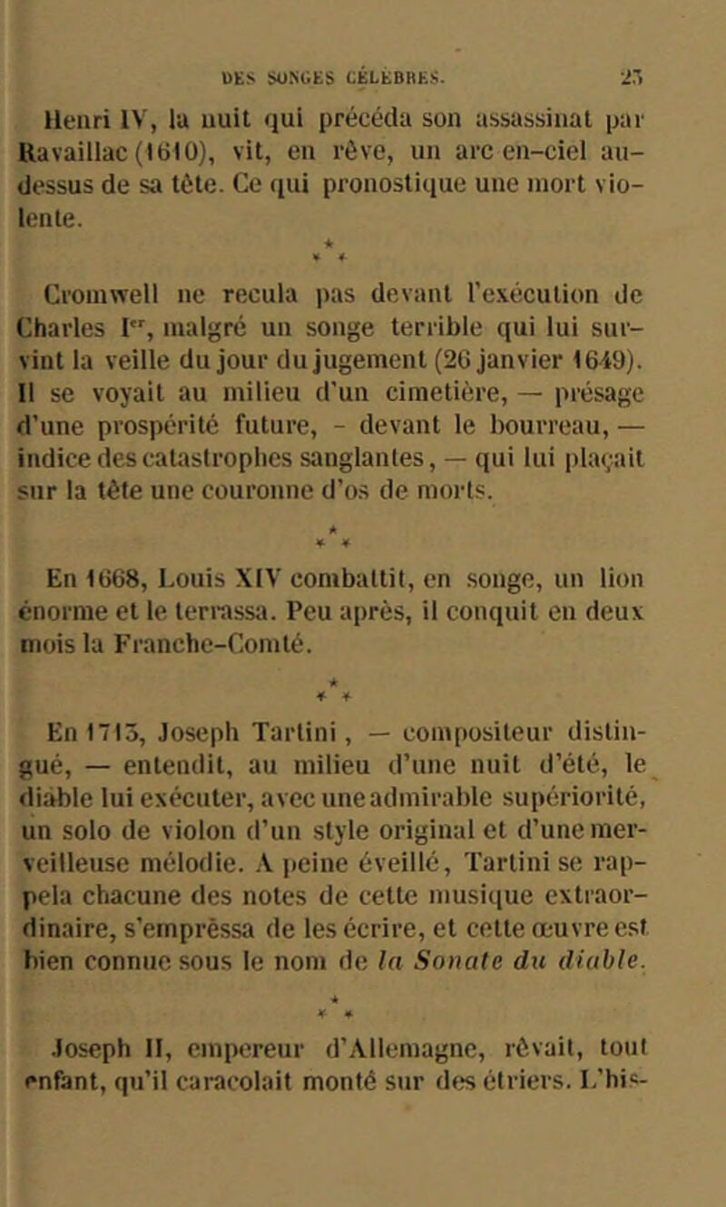 OES SUNUES CELEBRES. Henri IV, lu nuit qui précéda son assassinat par Ravaillac (1610), vit, en rêve, un arc en-ciel au- dessus de sa tète. Ce qui pronostique une mort vio- lente. ★ * 4- Cromwell ne recula pas devant l'exécution de Charles I, malgré un songe terrible qui lui sur- vint la veille du jour du jugement (26 janvier 1649). Il se voyait au milieu d'un cimetière, — présage d’une prospérité future, - devant le bourreau, — indice des catastrophes sanglantes, — qui lui plaçait sur la têle une couronne d’os de morts. A ¥ * En 1668, Louis XIV combattit, en songe, un lion énorme et le terrassa. Peu après, il conquit en deux mois la Franche-Comté. A * 4 En 1713, Joseph Tarlini, — compositeur distin- gué, — entendit, au milieu d’une nuit d’été, le diable lui exécuter, avec une admirable supériorité, un solo de violon d’un style original et d’une mer- veilleuse mélodie. X jfcine éveillé, Tartini se rap- pela chacune des notes de cette musique extraor- dinaire, s’emprèssa de les écrire, et cette œuvre est bien connue sous le nom de la Sonate du diable. * ¥ • Joseph II, empereur d’Allemagne, rêvait, tout enfant, qu’il caracolait monté sur des étriers. L’hi.s-