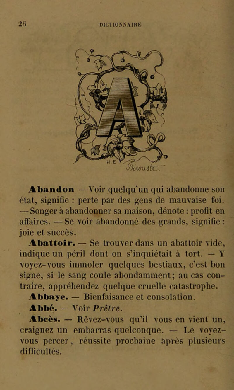 Abandon —Voir quehiu’un qui abandonne son état, signifie : perte par des gens de mauvaise foi. — Songer à abandonner sa maison, dénote : profit en affaires. —Se voir abandonné des grands, signifie: joie et succès. Abattoir. — Se trouver dans un abattoir vide, indique un péril dont on s’inquiétait à tort. — Y voyez-vous immoler quelques bestiaux, c’est bon signe, si le sang coule abondamment; au cas con- traire, appréhendez quelque cruelle catastrophe. Abbaye. — Bienfaisance et consolation. Abbé. — Voir Prêtre. Abcès. — Rôvez-vous qu’il vous en vient un, craignez un embarras quelconque. — Le voyez- vous percer, réussite prochaine après plusieurs difficultés.